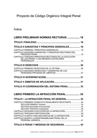 Proyecto de Código Orgánico Integral Penal



Índice

LIBRO PRELIMINAR NORMAS RECTORAS ................. 18
TÍTULO I FINALIDAD ................................................................... 18

TÍTULO II GARANTÍAS Y PRINCIPIOS GENERALES................. 18
CAPÍTULO PRIMERO PRINCIPIOS GENERALES ........................................ 18
CAPÍTULO SEGUNDO GARANTÍAS Y PRINCIPIOS RECTORES DEL
      PROCESO PENAL .............................................................................. 19
CAPÍTULO TERCERO PRINCIPIOS RECTORES DE LA EJECUCIÓN
      DE LAS PENAS Y LAS MEDIDAS CAUTELARES
      PERSONALES .................................................................................... 25

TÍTULO III DERECHOS ................................................................ 26
CAPÍTULO PRIMERO DERECHOS DE LA VÍCTIMA ...................................... 26
CAPÍTULO SEGUNDO DERECHOS Y GARANTÍAS DE LAS
      PERSONAS PRIVADAS DE LIBERTAD ............................................. 27

TÍTULO IV INTERPRETACIÓN..................................................... 31

TÍTULO V ÁMBITOS DE APLICACIÓN ........................................ 31
TITULO VI COORDINACIÓN DEL SISTEMA PENAL .................. 33


LIBRO PRIMERO LA INFRACCIÓN PENAL ................... 34
TÍTULO I LA INFRACCIÓN PENAL EN GENERAL .................... 34
CAPÍTULO PRIMERO CONDUCTA PENALMENTE RELEVANTE ................. 34
          SECCIÓN PRIMERA Tipicidad ..................................................................... 35
          SECCIÓN SEGUNDA Antijuridicidad ............................................................ 35
          SECCIÓN TERCERA Culpabilidad ............................................................... 36
CAPÍTULO SEGUNDO EJECUCIÓN DE LA INFRACCIÓN ............................ 37
CAPÍTULO TERCERO PARTICIPACIÓN ........................................................ 38
CAPÍTULO CUARTO CIRCUNSTANCIAS DE LA INFRACCIÓN .................... 39
CAPÍTULO QUINTO LA RESPONSABILIDAD PENAL DE LA
      PERSONA JURÍDICA.......................................................................... 41

TÍTULO II PENAS Y MEDIDAS DE SEGURIDAD ........................ 42

                         PRIMER DEBATE | COMISIÓN DE JUSTICIA Y ESTRUCTURA DEL ESTADO | 13 de junio de 2012 | Pág.   3 de 378
 