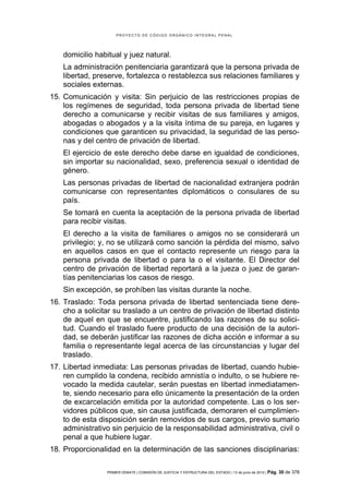 PROYECTO DE CÓDIGO ORGÁNICO INTEGRAL PENAL




    domicilio habitual y juez natural.
    La administración penitenciaria garantizará que la persona privada de
    libertad, preserve, fortalezca o restablezca sus relaciones familiares y
    sociales externas.
15. Comunicación y visita: Sin perjuicio de las restricciones propias de
    los regímenes de seguridad, toda persona privada de libertad tiene
    derecho a comunicarse y recibir visitas de sus familiares y amigos,
    abogadas o abogados y a la visita íntima de su pareja, en lugares y
    condiciones que garanticen su privacidad, la seguridad de las perso-
    nas y del centro de privación de libertad.
    El ejercicio de este derecho debe darse en igualdad de condiciones,
    sin importar su nacionalidad, sexo, preferencia sexual o identidad de
    género.
    Las personas privadas de libertad de nacionalidad extranjera podrán
    comunicarse con representantes diplomáticos o consulares de su
    país.
    Se tomará en cuenta la aceptación de la persona privada de libertad
    para recibir visitas.
    El derecho a la visita de familiares o amigos no se considerará un
    privilegio; y, no se utilizará como sanción la pérdida del mismo, salvo
    en aquellos casos en que el contacto represente un riesgo para la
    persona privada de libertad o para la o el visitante. El Director del
    centro de privación de libertad reportará a la jueza o juez de garan-
    tías penitenciarias los casos de riesgo.
    Sin excepción, se prohíben las visitas durante la noche.
16. Traslado: Toda persona privada de libertad sentenciada tiene dere-
    cho a solicitar su traslado a un centro de privación de libertad distinto
    de aquel en que se encuentre, justificando las razones de su solici-
    tud. Cuando el traslado fuere producto de una decisión de la autori-
    dad, se deberán justificar las razones de dicha acción e informar a su
    familia o representante legal acerca de las circunstancias y lugar del
    traslado.
17. Libertad inmediata: Las personas privadas de libertad, cuando hubie-
    ren cumplido la condena, recibido amnistía o indulto, o se hubiere re-
    vocado la medida cautelar, serán puestas en libertad inmediatamen-
    te, siendo necesario para ello únicamente la presentación de la orden
    de excarcelación emitida por la autoridad competente. Las o los ser-
    vidores públicos que, sin causa justificada, demoraren el cumplimien-
    to de esta disposición serán removidos de sus cargos, previo sumario
    administrativo sin perjuicio de la responsabilidad administrativa, civil o
    penal a que hubiere lugar.
18. Proporcionalidad en la determinación de las sanciones disciplinarias:

                 PRIMER DEBATE | COMISIÓN DE JUSTICIA Y ESTRUCTURA DEL ESTADO | 13 de junio de 2012 | Pág.   30 de 378
 