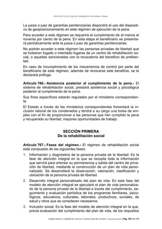 PROYECTO DE CÓDIGO ORGÁNICO INTEGRAL PENAL




La jueza o juez de garantías penitenciarias dispondrá el uso del dispositi-
vo de geoposicionamiento en este régimen de ejecución de la pena.
Para acceder a este régimen se requerirá el cumplimiento de al menos el
noventa por ciento de la pena. En esta etapa el beneficiario se presenta-
rá periódicamente ante la jueza o juez de garantías penitenciarias.
No podrán acceder a este régimen las personas privadas de libertad que
se hubieren fugado o intentado fugarse de un centro de rehabilitación so-
cial, o aquellas sancionadas con la revocatoria del beneficio de preliber-
tad.
En caso de incumplimiento de los mecanismos de control por parte del
beneficiario de este régimen, además de revocarse este beneficio, se le
declarará prófugo.

Artículo 766.- Asistencia posterior al cumplimiento de la pena.- El
sistema de rehabilitación social, prestará asistencia social y psicológica
posterior al cumplimiento de la pena.
Sus fines específicos estarán regulados por el ministerio correspondien-
te.
El Estado a través de los ministerios correspondientes fomentará la in-
clusión laboral de los condenados y tendrá a su cargo una bolsa de em-
pleo con el fin de proporcionar a las personas que han cumplido la pena
y recuperado su libertad, mayores oportunidades de trabajo.


                            SECCIÓN PRIMERA
                          De la rehabilitación social

Artículo 767.- Fases del régimen.- El régimen de rehabilitación social
está compuesto de las siguientes fases:
1. Información y diagnóstico de la persona privada de la libertad: Es la
   fase de atención integral en la que se recopila toda la información
   que servirá para orientar su permanencia y salida del centro de priva-
   ción de libertad, mediante la construcción de un plan de vida perso-
   nalizado. Se desarrollará la observación, valoración, clasificación y
   ubicación de la persona privada de libertad.
2. Desarrollo integral personalizado del plan de vida: En esta fase del
   modelo de atención integral se ejecutará el plan de vida personaliza-
   do de la persona privada de la libertad a través del cumplimiento, se-
   guimiento y evaluación periódica de los programas familiares, psico-
   lógicos, educativos, culturales, laborales, productivos, sociales, de
   salud y otros que se consideren necesarios.
3. Inclusión social: Es la fase del modelo de atención integral en la que,
   previa evaluación del cumplimiento del plan de vida, de los requisitos

                PRIMER DEBATE | COMISIÓN DE JUSTICIA Y ESTRUCTURA DEL ESTADO | 13 de junio de 2012 | Pág.   301 de 378
 