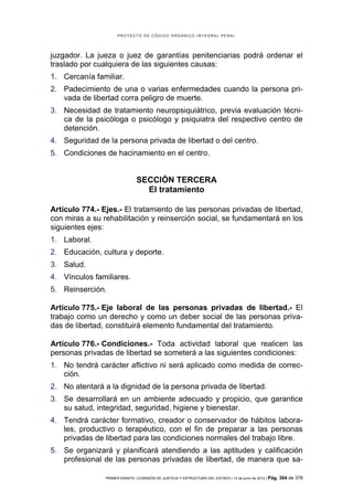 PROYECTO DE CÓDIGO ORGÁNICO INTEGRAL PENAL




juzgador. La jueza o juez de garantías penitenciarias podrá ordenar el
traslado por cualquiera de las siguientes causas:
1. Cercanía familiar.
2. Padecimiento de una o varias enfermedades cuando la persona pri-
   vada de libertad corra peligro de muerte.
3. Necesidad de tratamiento neuropsiquiátrico, previa evaluación técni-
   ca de la psicóloga o psicólogo y psiquiatra del respectivo centro de
   detención.
4. Seguridad de la persona privada de libertad o del centro.
5. Condiciones de hacinamiento en el centro.


                               SECCIÓN TERCERA
                                 El tratamiento

Artículo 774.- Ejes.- El tratamiento de las personas privadas de libertad,
con miras a su rehabilitación y reinserción social, se fundamentará en los
siguientes ejes:
1. Laboral.
2. Educación, cultura y deporte.
3. Salud.
4. Vínculos familiares.
5. Reinserción.

Artículo 775.- Eje laboral de las personas privadas de libertad.- El
trabajo como un derecho y como un deber social de las personas priva-
das de libertad, constituirá elemento fundamental del tratamiento.

Artículo 776.- Condiciones.- Toda actividad laboral que realicen las
personas privadas de libertad se someterá a las siguientes condiciones:
1. No tendrá carácter aflictivo ni será aplicado como medida de correc-
   ción.
2. No atentará a la dignidad de la persona privada de libertad.
3. Se desarrollará en un ambiente adecuado y propicio, que garantice
   su salud, integridad, seguridad, higiene y bienestar.
4. Tendrá carácter formativo, creador o conservador de hábitos labora-
   les, productivo o terapéutico, con el fin de preparar a las personas
   privadas de libertad para las condiciones normales del trabajo libre.
5. Se organizará y planificará atendiendo a las aptitudes y calificación
   profesional de las personas privadas de libertad, de manera que sa-

                PRIMER DEBATE | COMISIÓN DE JUSTICIA Y ESTRUCTURA DEL ESTADO | 13 de junio de 2012 | Pág.   304 de 378
 