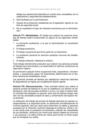 PROYECTO DE CÓDIGO ORGÁNICO INTEGRAL PENAL




    tisfaga sus aspiraciones laborales en cuanto sean compatibles con la
    organización y seguridad del establecimiento.
6. Será facilitado por la administración.
7. Gozará de la protección establecida por la legislación vigente en ma-
   teria de seguridad social.
8. No se supeditará al logro de intereses económicos por la administra-
   ción.

Artículo 777.- Modalidades.- El trabajo que realicen las personas priva-
das de libertad estará comprendido en alguna de las siguientes modali-
dades:
1. La formación profesional, a la que la administración la considerará
   prioritaria.
2. El trabajo productivo.
3. El trabajo ocupacional que forme parte de un tratamiento.
4. La prestación personal en servicios auxiliares comunes del estable-
   cimiento.
5. El trabajo artesanal, intelectual y artístico.
Todo trabajo directamente productivo que realicen las personas privadas
de libertad será remunerado y se desarrollará en óptimas condiciones de
seguridad e higiene.
Se promoverá cualquier forma ocupacional lícita, cooperativas, microem-
presas, y asociaciones según los lineamientos determinados por el Sis-
tema nacional de rehabilitación social.
Las personas privadas de libertad que establezcan relaciones laborales
de dependencia se regirán por la legislación laboral vigente.

Artículo 778.- Remuneraciones.- Toda actividad laboral que realice la
persona privada de libertad en la que se establezca una relación de de-
pendencia, será remunerada conforme a la ley y en base al salario bási-
co unificado del trabajador en general, salvo que las labores tengan rela-
ción con las actividades propias de aseo y conservación del espacio físi-
co personal.
La retribución del trabajo del privado de libertad deducido los aportes co-
rrespondientes a la seguridad social, se distribuirán simultáneamente en
la forma siguiente: diez por ciento para indemnizar los daños y perjuicios
causados por la infracción conforme disponga la sentencia, treinta y cin-
co por ciento para la prestación de alimentos y atender las necesidades
de sus familiares, veinticinco por ciento para adquirir objetos de consumo
y uso personal, y el último treinta por ciento para formar un fondo propio
que se entregará a su salida.

                 PRIMER DEBATE | COMISIÓN DE JUSTICIA Y ESTRUCTURA DEL ESTADO | 13 de junio de 2012 | Pág.   305 de 378
 