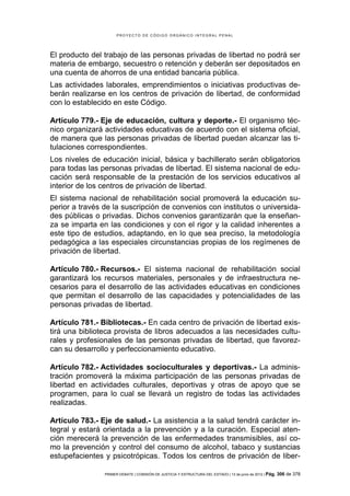 PROYECTO DE CÓDIGO ORGÁNICO INTEGRAL PENAL




El producto del trabajo de las personas privadas de libertad no podrá ser
materia de embargo, secuestro o retención y deberán ser depositados en
una cuenta de ahorros de una entidad bancaria pública.
Las actividades laborales, emprendimientos o iniciativas productivas de-
berán realizarse en los centros de privación de libertad, de conformidad
con lo establecido en este Código.

Artículo 779.- Eje de educación, cultura y deporte.- El organismo téc-
nico organizará actividades educativas de acuerdo con el sistema oficial,
de manera que las personas privadas de libertad puedan alcanzar las ti-
tulaciones correspondientes.
Los niveles de educación inicial, básica y bachillerato serán obligatorios
para todas las personas privadas de libertad. El sistema nacional de edu-
cación será responsable de la prestación de los servicios educativos al
interior de los centros de privación de libertad.
El sistema nacional de rehabilitación social promoverá la educación su-
perior a través de la suscripción de convenios con institutos o universida-
des públicas o privadas. Dichos convenios garantizarán que la enseñan-
za se imparta en las condiciones y con el rigor y la calidad inherentes a
este tipo de estudios, adaptando, en lo que sea preciso, la metodología
pedagógica a las especiales circunstancias propias de los regímenes de
privación de libertad.

Artículo 780.- Recursos.- El sistema nacional de rehabilitación social
garantizará los recursos materiales, personales y de infraestructura ne-
cesarios para el desarrollo de las actividades educativas en condiciones
que permitan el desarrollo de las capacidades y potencialidades de las
personas privadas de libertad.

Artículo 781.- Bibliotecas.- En cada centro de privación de libertad exis-
tirá una biblioteca provista de libros adecuados a las necesidades cultu-
rales y profesionales de las personas privadas de libertad, que favorez-
can su desarrollo y perfeccionamiento educativo.

Artículo 782.- Actividades socioculturales y deportivas.- La adminis-
tración promoverá la máxima participación de las personas privadas de
libertad en actividades culturales, deportivas y otras de apoyo que se
programen, para lo cual se llevará un registro de todas las actividades
realizadas.

Artículo 783.- Eje de salud.- La asistencia a la salud tendrá carácter in-
tegral y estará orientada a la prevención y a la curación. Especial aten-
ción merecerá la prevención de las enfermedades transmisibles, así co-
mo la prevención y control del consumo de alcohol, tabaco y sustancias
estupefacientes y psicotrópicas. Todos los centros de privación de liber-

                PRIMER DEBATE | COMISIÓN DE JUSTICIA Y ESTRUCTURA DEL ESTADO | 13 de junio de 2012 | Pág.   306 de 378
 