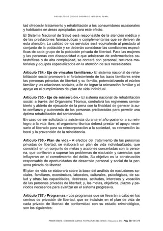 PROYECTO DE CÓDIGO ORGÁNICO INTEGRAL PENAL




tad ofrecerán tratamiento y rehabilitación a los consumidores ocasionales
y habituales en áreas apropiadas para este efecto.
El Sistema Nacional de Salud será responsable de la atención médica y
de las prestaciones farmacéuticas y complementarias que se deriven de
esta atención. La calidad de los servicios será equivalente al prestado al
conjunto de la población y se deberán considerar las condiciones especí-
ficas de cada grupo de la población privada de libertad. Para las mujeres
y las personas con discapacidad o que adolezcan de enfermedades ca-
tastróficas o de alta complejidad, se contará con personal, recursos ma-
teriales y equipos especializados en la atención de sus necesidades.

Artículo 784.- Eje de vínculos familiares.- El sistema nacional de reha-
bilitación social promoverá el fortalecimiento de los lazos familiares entre
las personas privadas de libertad y su familia, potencializando el núcleo
familiar y las relaciones sociales, a fin de lograr la reinserción familiar y el
apoyo en el cumplimiento del plan de vida individual.

Artículo 785.- Eje de reinserción.- El sistema nacional de rehabilitación
social, a través del Organismo Técnico, controlará los regímenes semia-
bierto y abierto de ejecución de la pena con la finalidad de generar la au-
to confianza y autonomía de las personas preliberadas para permitir una
óptima rehabilitación del sentenciado.
En caso de ser solicitada la asistencia durante el año posterior a su rein-
tegro a la vida libre, el organismo técnico deberá prestar el apoyo nece-
sario al liberado para su reincorporación a la sociedad, su reinserción la-
boral y la prevención de la reincidencia.

Artículo 786.- Plan de vida.- A efectos del tratamiento de las personas
privadas de libertad, se elaborará un plan de vida individualizado, que
consistirá en un conjunto de metas y acciones concertadas con la perso-
na, que conllevan a superar los problemas de exclusión y carencias que
influyeron en el cometimiento del delito. Su objetivo es la construcción
responsable de oportunidades de desarrollo personal y social de la per-
sona privada de libertad.
El plan de vida se elaborará sobre la base del análisis de exclusiones so-
ciales, familiares, económicas, laborales, culturales, psicológicas, de sa-
lud y otras; las capacidades, destrezas, actitudes, intereses y vocación
de las personas privadas de libertad; y, las metas, objetivos, plazos y pe-
ríodos necesarios para avanzar en el sistema progresivo.

Artículo 787.- Programas.- Los programas que se llevarán a cabo en los
centros de privación de libertad, que se incluirán en el plan de vida de
cada privado de libertad de conformidad con su estudio criminológico,
son los siguientes:


                 PRIMER DEBATE | COMISIÓN DE JUSTICIA Y ESTRUCTURA DEL ESTADO | 13 de junio de 2012 | Pág.   307 de 378
 