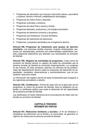 PROYECTO DE CÓDIGO ORGÁNICO INTEGRAL PENAL




1. Programas de educación que incluyan instrucción básica, secundaria
   y superior, formal e informal y alfabetización tecnológica.
2. Programas de cultura física y deportes.
3. Programas culturales y artísticos.
4. Programas de salud física, sexual y mental.
5. Programas laborales, productivos y de trabajo comunitario.
6. Programas de derechos humanos y de género.
7. Programas que fortalezcan vínculos familiares.
8. Programas de tratamiento de adicciones.
9. Programas y proyectos aprobados por el organismo técnico.

Artículo 788.- Programas de tratamiento para grupos de atención
prioritaria.- Las personas adultas mayores, mujeres embarazadas, per-
sonas con discapacidad, personas con enfermedades catastróficas, ten-
drán programas específicos que atiendan sus necesidades en privación
de libertad.

Artículo 789.- Registro de actividades de programas.- Cada centro de
privación de libertad llevará un registro de todas las actividades que la
persona privada de libertad se encuentre desempeñando y su progreso
en las mismas. En éste constarán, además, los informes de los profesio-
nales del departamento técnico sobre la evaluación del desarrollo de ca-
pacidades, resultados, observaciones y recomendaciones, que se pre-
sentarán cada seis meses.
La información del registro servirá de base fundamental para acogerse a
los regímenes semiabierto o abierto.

Artículo 790.- Certificación.- Al final de cada ciclo en la ejecución de los
programas, el centro de privación de libertad, tiene la obligación de ex-
tender un certificado público que avale el desarrollo de las capacidades
de la persona privada de libertad.
Los certificados no harán referencia de la circunstancia de haber sido ob-
tenidos en privación de libertad.


                              CAPÍTULO TERCERO
                              RÉGIMEN DE VISITAS

Artículo 791.- Relaciones familiares y sociales.- A fin de fortalecer o
restablecer las relaciones con la familia y la comunidad, se garantiza un
régimen de visitas para la persona privada de libertad.


                PRIMER DEBATE | COMISIÓN DE JUSTICIA Y ESTRUCTURA DEL ESTADO | 13 de junio de 2012 | Pág.   308 de 378
 