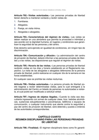 PROYECTO DE CÓDIGO ORGÁNICO INTEGRAL PENAL




Artículo 792.- Visitas autorizadas.- Las personas privadas de libertad
tienen derecho a mantener contacto y recibir visitas de:
1. Familiares.
2. Allegados.
3. Pareja, en visita íntima.
4. Abogadas o abogados.

Artículo 793.- Características del régimen de visitas.- Las visitas se
deben realizar en una atmósfera que permita la privacidad e intimidad y
sea acorde con la dignidad humana, en lugares y condiciones que garan-
ticen la seguridad de las personas y del centro.
Este derecho será ejercido en igualdad de condiciones, sin ningún tipo de
discriminación.

Artículo 794.- Comunicación y difusión.- La administración del centro
de privación de libertad, deberá informar a las personas privadas de liber-
tad y a las visitas, las disposiciones que regulan el régimen de visitas.

Artículo 795.- Horario de las visitas.- Las personas privadas de libertad
recibirán visitas en los días y horario establecido en el Reglamento res-
pectivo. La visita de las abogadas o abogados defensores de la persona
privada de libertad, podrá realizarse en cualquier día de la semana en las
horas establecidas.
En cualquier caso se prohíbe las visitas nocturnas.

Artículo 796.- Visitas autorizadas.- La persona privada de libertad po-
drá negarse a recibir determinadas visitas, para lo cual entregará a la
administración del Centro un listado de personas no autorizadas a visitar-
la, el cual podrá ser modificado a solicitud verbal.

Artículo 797.- Ingreso de objetos ilegales.- Cuando la visita sea des-
cubierta ingresando con armas de cualquier clase, licor, bebidas alcohóli-
cas, sustancias estupefacientes o psicotrópicas, teléfonos o equipos de
comunicación, o cualquier instrumento que atente contra la seguridad y
paz del centro de privación de libertad, será detenida y puesta a órdenes
de las autoridades correspondientes.


                  CAPÍTULO CUARTO
 RÉGIMEN DISCIPLINARIO PARA LAS PERSONAS PRIVADAS
                    DE LIBERTAD

Artículo 798.- Finalidad.- El régimen disciplinario tiene como fin garanti-

                 PRIMER DEBATE | COMISIÓN DE JUSTICIA Y ESTRUCTURA DEL ESTADO | 13 de junio de 2012 | Pág.   309 de 378
 