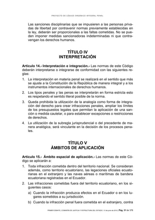 PROYECTO DE CÓDIGO ORGÁNICO INTEGRAL PENAL




   Las sanciones disciplinarias que se impusieren a las personas priva-
   das de libertad por contravenir normas previamente establecidas en
   la ley, deberán ser proporcionales a las faltas cometidas. No se pue-
   den imponer medidas sancionadoras indeterminadas ni que contra-
   vengan los derechos humanos.


                                 TÍTULO IV
                             INTERPRETACIÓN

Artículo 14.- Interpretación e integración.- Las normas de este Código
deberán interpretarse o integrarse de conformidad con las siguientes re-
glas:
1. La interpretación en materia penal se realizará en el sentido que más
   se ajuste a la Constitución de la República de manera integral y a los
   instrumentos internacionales de derechos humanos.
2. Los tipos penales y las penas se interpretarán en forma estricta esto
   es respetando el sentido literal posible de la norma.
3. Queda prohibida la utilización de la analogía como forma de integra-
   ción del derecho para crear infracciones penales, ampliar los límites
   de los presupuestos legales que permitan la aplicación de una san-
   ción o medida cautelar, o para establecer excepciones o restricciones
   de derechos.
4. La utilización de la subregla jurisprudencial o del precedente de ma-
   nera analógica, será vinculante en la decisión de los procesos pena-
   les.


                         TÍTULO V
                   ÁMBITOS DE APLICACIÓN

Artículo 15.- Ámbito espacial de aplicación.- Las normas de este Có-
digo se aplicarán a:
1. Toda infracción cometida dentro del territorio nacional. Se consideran
   además, como territorio ecuatoriano, las legaciones oficiales ecuato-
   rianas en el extranjero y las naves aéreas o marítimas de bandera
   ecuatoriana registradas en el Ecuador.
2. Las infracciones cometidas fuera del territorio ecuatoriano, en los si-
   guientes casos:
   a) Cuando la infracción produzca efectos en el Ecuador o en los lu-
      gares sometidos a su jurisdicción.
   b) Cuando la infracción penal fuera cometida en el extranjero, contra

                PRIMER DEBATE | COMISIÓN DE JUSTICIA Y ESTRUCTURA DEL ESTADO | 13 de junio de 2012 | Pág.   31 de 378
 