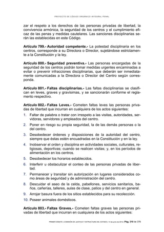 PROYECTO DE CÓDIGO ORGÁNICO INTEGRAL PENAL




zar el respeto a los derechos de las personas privadas de libertad, la
convivencia armónica, la seguridad de los centros y el cumplimiento efi-
caz de las penas y medidas cautelares. Las sanciones disciplinarias se-
rán las establecidas en este Código.

Artículo 799.- Autoridad competente.- La potestad disciplinaria en los
centros, corresponde a su Directora o Director, sujetándose estrictamen-
te a la Constitución y la ley.

Artículo 800.- Seguridad preventiva.- Las personas encargadas de la
seguridad de los centros podrán tomar medidas urgentes encaminadas a
evitar o prevenir infracciones disciplinarias, que deberán ser inmediata-
mente comunicadas a la Directora o Director del Centro según corres-
ponda.

Artículo 801.- Faltas disciplinarias.- Las faltas disciplinarias se clasifi-
can en leves, graves y gravísimas, y se sancionarán conforme el regla-
mento respectivo.

Artículo 802.- Faltas Leves.- Cometen faltas leves las personas priva-
das de libertad que incurran en cualquiera de los actos siguientes:
1. Faltar de palabra o tratar con irrespeto a las visitas, autoridades, ser-
   vidoras, servidores y empleados del centro.
2. Poner en riesgo su propia seguridad, la de las demás personas o la
   del centro.
3. Desobedecer órdenes y disposiciones de la autoridad del centro,
   siempre que éstas estén encuadradas en la Constitución y en la ley.
4. Inobservar el orden y disciplina en actividades sociales, culturales, re-
   ligiosas, deportivas; cuando se realicen visitas; y, en los períodos de
   alimentación en los centros.
5. Desobedecer los horarios establecidos.
6. Interferir u obstaculizar el conteo de las personas privadas de liber-
   tad.
7. Permanecer y transitar sin autorización en lugares considerados co-
   mo áreas de seguridad y de administración del centro.
8. Descuidar el aseo de la celda, pabellones, servicios sanitarios, ba-
   ños, cañerías, talleres, aulas de clase, patios y del centro en general.
9. Arrojar basura fuera de los sitios establecidos para su recolección.
10. Poseer animales domésticos.

Artículo 803.- Faltas Graves.- Cometen faltas graves las personas pri-
vadas de libertad que incurran en cualquiera de los actos siguientes:

                PRIMER DEBATE | COMISIÓN DE JUSTICIA Y ESTRUCTURA DEL ESTADO | 13 de junio de 2012 | Pág.   310 de 378
 