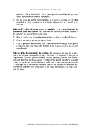PROYECTO DE CÓDIGO ORGÁNICO INTEGRAL PENAL




   podrá modificar la duración de la pena privativa de libertad, pronun-
   ciada por autoridad judicial extranjera.
4. En el caso de doble nacionalidad, la persona privada de libertad
   cumplirá la pena privativa de libertad en el país donde cometió la in-
   fracción.

Artículo 811.- Condiciones para el traslado y el cumplimiento de
condenas para extranjeros.- El traslado del sentenciado será posible si
se cumplen las siguientes condiciones:
1. Que el hecho que origina la solicitud sea punible en ambos Estados.
2. Que la sentencia se encuentre en firme.
3. Que la persona beneficiada con la repatriación no tenga juicio penal
   pendiente por una infracción distinta al de la pena que se encuentra
   cumpliendo.

Artículo 812.- Exoneración de multas.- En los casos en que en la sen-
tencia se hubiere establecido el pago de multa o la reparación integral, el
Organismo Técnico, previo informe técnico socioeconómico del Depar-
tamento Técnico de Diagnóstico y Tratamiento, podrá solicitar a la jueza
o juez de garantías penitenciarias la reducción o exoneración de la multa
o del pago de la reparación integral cuando se establezca razones hu-
manitarias debidamente motivadas y se haya demostrado su imposibili-
dad de pago.




                PRIMER DEBATE | COMISIÓN DE JUSTICIA Y ESTRUCTURA DEL ESTADO | 13 de junio de 2012 | Pág.   314 de 378
 