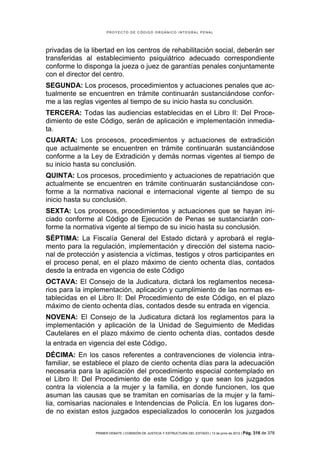 PROYECTO DE CÓDIGO ORGÁNICO INTEGRAL PENAL




privadas de la libertad en los centros de rehabilitación social, deberán ser
transferidas al establecimiento psiquiátrico adecuado correspondiente
conforme lo disponga la jueza o juez de garantías penales conjuntamente
con el director del centro.
SEGUNDA: Los procesos, procedimientos y actuaciones penales que ac-
tualmente se encuentren en trámite continuarán sustanciándose confor-
me a las reglas vigentes al tiempo de su inicio hasta su conclusión.
TERCERA: Todas las audiencias establecidas en el Libro II: Del Proce-
dimiento de este Código, serán de aplicación e implementación inmedia-
ta.
CUARTA: Los procesos, procedimientos y actuaciones de extradición
que actualmente se encuentren en trámite continuarán sustanciándose
conforme a la Ley de Extradición y demás normas vigentes al tiempo de
su inicio hasta su conclusión.
QUINTA: Los procesos, procedimiento y actuaciones de repatriación que
actualmente se encuentren en trámite continuarán sustanciándose con-
forme a la normativa nacional e internacional vigente al tiempo de su
inicio hasta su conclusión.
SEXTA: Los procesos, procedimientos y actuaciones que se hayan ini-
ciado conforme al Código de Ejecución de Penas se sustanciarán con-
forme la normativa vigente al tiempo de su inicio hasta su conclusión.
SÉPTIMA: La Fiscalía General del Estado dictará y aprobará el regla-
mento para la regulación, implementación y dirección del sistema nacio-
nal de protección y asistencia a víctimas, testigos y otros participantes en
el proceso penal, en el plazo máximo de ciento ochenta días, contados
desde la entrada en vigencia de este Código
OCTAVA: El Consejo de la Judicatura, dictará los reglamentos necesa-
rios para la implementación, aplicación y cumplimiento de las normas es-
tablecidas en el Libro II: Del Procedimiento de este Código, en el plazo
máximo de ciento ochenta días, contados desde su entrada en vigencia.
NOVENA: El Consejo de la Judicatura dictará los reglamentos para la
implementación y aplicación de la Unidad de Seguimiento de Medidas
Cautelares en el plazo máximo de ciento ochenta días, contados desde
la entrada en vigencia del este Código.
DÉCIMA: En los casos referentes a contravenciones de violencia intra-
familiar, se establece el plazo de ciento ochenta días para la adecuación
necesaria para la aplicación del procedimiento especial contemplado en
el Libro II: Del Procedimiento de este Código y que sean los juzgados
contra la violencia a la mujer y la familia, en donde funcionen, los que
asuman las causas que se tramitan en comisarías de la mujer y la fami-
lia, comisarias nacionales e Intendencias de Policía. En los lugares don-
de no existan estos juzgados especializados lo conocerán los juzgados

                PRIMER DEBATE | COMISIÓN DE JUSTICIA Y ESTRUCTURA DEL ESTADO | 13 de junio de 2012 | Pág.   316 de 378
 
