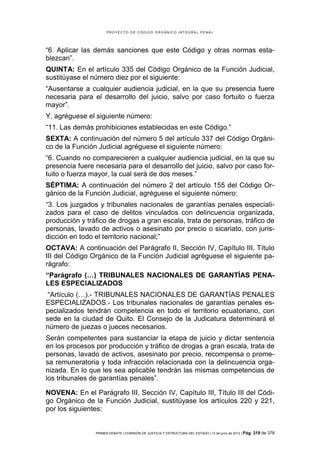 PROYECTO DE CÓDIGO ORGÁNICO INTEGRAL PENAL




“6. Aplicar las demás sanciones que este Código y otras normas esta-
blezcan”.
QUINTA: En el artículo 335 del Código Orgánico de la Función Judicial,
sustitúyase el número diez por el siguiente:
“Ausentarse a cualquier audiencia judicial, en la que su presencia fuere
necesaria para el desarrollo del juicio, salvo por caso fortuito o fuerza
mayor”.
Y, agréguese el siguiente número:
“11. Las demás prohibiciones establecidas en este Código.”
SEXTA: A continuación del número 5 del artículo 337 del Código Orgáni-
co de la Función Judicial agréguese el siguiente número:
“6. Cuando no comparecieren a cualquier audiencia judicial, en la que su
presencia fuere necesaria para el desarrollo del juicio, salvo por caso for-
tuito o fuerza mayor, la cual será de dos meses.”
SÉPTIMA: A continuación del número 2 del artículo 155 del Código Or-
gánico de la Función Judicial, agréguese el siguiente número:
“3. Los juzgados y tribunales nacionales de garantías penales especiali-
zados para el caso de delitos vinculados con delincuencia organizada,
producción y tráfico de drogas a gran escala, trata de personas, tráfico de
personas, lavado de activos o asesinato por precio o sicariato, con juris-
dicción en todo el territorio nacional;”
OCTAVA: A continuación del Parágrafo II, Sección IV, Capítulo III, Título
III del Código Orgánico de la Función Judicial agréguese el siguiente pa-
rágrafo:
“Parágrafo (…) TRIBUNALES NACIONALES DE GARANTÍAS PENA-
LES ESPECIALIZADOS
 “Artículo (…).- TRIBUNALES NACIONALES DE GARANTÍAS PENALES
ESPECIALIZADOS.- Los tribunales nacionales de garantías penales es-
pecializados tendrán competencia en todo el territorio ecuatoriano, con
sede en la ciudad de Quito. El Consejo de la Judicatura determinará el
número de juezas o jueces necesarios.
Serán competentes para sustanciar la etapa de juicio y dictar sentencia
en los procesos por producción y tráfico de drogas a gran escala, trata de
personas, lavado de activos, asesinato por precio, recompensa o prome-
sa remuneratoria y toda infracción relacionada con la delincuencia orga-
nizada. En lo que les sea aplicable tendrán las mismas competencias de
los tribunales de garantías penales”.

NOVENA: En el Parágrafo III, Sección IV, Capítulo III, Título III del Códi-
go Orgánico de la Función Judicial, sustitúyase los artículos 220 y 221,
por los siguientes:


                PRIMER DEBATE | COMISIÓN DE JUSTICIA Y ESTRUCTURA DEL ESTADO | 13 de junio de 2012 | Pág.   319 de 378
 