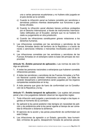 PROYECTO DE CÓDIGO ORGÁNICO INTEGRAL PENAL




       una o varias personas ecuatorianas y no hubiere sido juzgada en
       el país donde se la cometió.
   c) Cuando la infracción penal se hubiere cometido por servidoras o
      servidores públicos mientras desempeñen sus funciones o ges-
      tiones oficiales.
   d) Cuando la infracción penal afectare bienes jurídicos protegidos
      por el Derecho Internacional, a través de instrumentos internacio-
      nales ratificados por el Ecuador, siempre que no se hubiere ini-
      ciado su juzgamiento en otra jurisdicción.
   e) Cuando las infracciones constituyeren graves violaciones a los
      derechos humanos.
3. Las infracciones cometidas por las servidoras y servidores de las
   Fuerzas Armadas dentro del territorio de la República o a bordo de
   naves o aeronaves militares o mercantes movilizados para el servi-
   cio.
4. Las infracciones cometidas por las servidoras y servidores de las
   Fuerzas Armadas en el extranjero sobre la base del principio de reci-
   procidad.

Artículo 16.- Ámbito personal de aplicación.- Las normas de este Có-
digo se aplicarán:
1. A todas las personas nacionales o extranjeras que hubieren cometido
   infracciones penales.
2. A todas las servidoras y servidores de las Fuerzas Armadas y la Poli-
   cía Nacional cuando cometan infracciones comunes. Las faltas de
   carácter disciplinario o administrativo serán juzgadas por los órganos
   competentes establecidos en la ley.
3. A toda persona que goce de fuero de conformidad con la Constitu-
   ción de la República y la ley.

Artículo 17.- Ámbito temporal de aplicación.- Los sujetos del proceso
penal y las o los juzgadores deberán observar las siguientes reglas:
1. Toda infracción será juzgada y sancionada con arreglo a las leyes vi-
   gentes al momento de su comisión.
2. Se aplicará la ley penal posterior más benigna sin necesidad de peti-
   ción y de preferencia ante la ley penal vigente al tiempo de ser come-
   tida la infracción o dictarse la sentencia.
3. El ejercicio de la acción y las penas prescribirán de conformidad con
   este Código.
4. Las infracciones de agresión a un Estado, genocidio, lesa humani-
   dad, crímenes de guerra, desaparición forzada de personas pecula-

                PRIMER DEBATE | COMISIÓN DE JUSTICIA Y ESTRUCTURA DEL ESTADO | 13 de junio de 2012 | Pág.   32 de 378
 