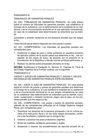 PROYECTO DE CÓDIGO ORGÁNICO INTEGRAL PENAL




PARÁGRAFO III
TRIBUNALES DE GARANTÍAS PENALES
Art. 220.- TRIBUNALES DE GARANTÍAS PENALES.- En cada distrito
habrá el número de tribunales de garantías penales, que establezca el
Consejo de la Judicatura, con la determinación de la localidad de su resi-
dencia y de la circunscripción territorial en la que ejercerán competencia,
en caso de no establecer esta determinación se entenderá que es distri-
tal.
Conocerán y dictarán sentencia en los procesos penales que les asigne
la ley.
Cada tribunal penal estará integrado por tres juezas o jueces.
Art. 221.- COMPETENCIA.- Los tribunales de garantías penales son
competentes para:
1. Sustanciar la etapa de juicio y dictar sentencia en aquellos procesos
   de ejercicio público de la acción penal que determine la ley , con ex-
   cepción de los casos de fuero, de acuerdo con lo prescrito en la
   Constitución de la República y demás normas jurídicas pertinentes; y,
2. Realizar los demás actos procesales previstos en la ley.
DÉCIMA: Sustitúyase el Parágrafo IV, Sección IV, Capítulo III, Título III
del Código Orgánico de la Función Judicial, por el siguiente:
“PARÁGRAFO IV
JUEZAS Y JUECES DE GARANTÍAS PENALES Y JUEZAS Y JUECES
NACIONALES DE GARANTÍAS PENALES ESPECIALIZADOS

Art. 224.- JUEZA O JUEZ DE GARANTÍAS PENALES.- En cada distrito
habrá el número de juezas y jueces de garantías penales que determine
el Consejo de la Judicatura, el cual señalará la localidad de su residencia
y de la circunscripción territorial en la que tengan competencia, en caso
de no establecer esta determinación se entenderá que es distrital. Cono-
cerán, sustanciarán y dictarán sentencia, según sea el caso, en los pro-
cesos penales que les asigna la ley.
Art. 225.- COMPETENCIA.- Las juezas y jueces de garantías penales,
además de las competencias atribuidas en el Código Orgánico Integral
Penal, son competentes para:
1. Garantizar los derechos de la persona procesada y de la víctima du-
   rante el la instrucción fiscal y en las otras etapas procesales, confor-
   me a las facultades y deberes que le otorga la ley;
2. Ordenar y practicar los actos probatorios urgentes;
3. Dictar las medidas cautelares personales o reales;
4. Sustanciar y resolver los procedimientos de ejercicio privado de la

                PRIMER DEBATE | COMISIÓN DE JUSTICIA Y ESTRUCTURA DEL ESTADO | 13 de junio de 2012 | Pág.   320 de 378
 