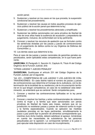 PROYECTO DE CÓDIGO ORGÁNICO INTEGRAL PENAL




    acción penal;
5. Sustanciar y resolver en los casos en los que proceda, la suspensión
   condicional del procedimiento;
6. Sustanciar y resolver las causas en todos aquellos procesos de ejer-
   cicio público de la acción penal que determine la ley;
7. Sustanciar y resolver los procedimientos abreviado y simplificado.
8. Sustanciar las delitos sancionados con pena privativa de libertad de
   más de once años hasta la audiencia de acusación y preparatoria de
   juzgamiento, inclusive, de conformidad con la ley pertinente;
9. Conocer y resolver los recursos de apelación que se formulen contra
   las sentencias dictadas por las juezas y jueces de contravenciones
   en el juzgamiento de delitos contra la Ley Orgánica de Defensa del
   Consumidor; y,
10. Los demás casos que determine la ley.
Para el caso de las juezas y jueces nacionales de garantías penales es-
pecializados, serán aplicables estas competencias, en lo que fuere perti-
nente.
UNDÉCIMA: El Parágrafo V, Sección IV, Capitulo III, Título III del Código
Orgánico de la Función Judicial, dirá:
“OTRAS JUEZAS Y JUECES PENALES”
DUODÉCIMA: Sustitúyase el artículo 231 del Código Orgánico de la
Función Judicial, por el siguiente:
“Art. 231.- COMPETENCIA DE LAS JUEZAS Y LOS JUECES DE CON-
TRAVENCIONES.- En cada distrito habrá el número de juezas y jueces
de contravenciones que determine el Consejo de la Judicatura, con la de-
terminación de la localidad de su residencia y de la circunscripción territo-
rial en la que tengan competencia; en caso de no establecer esta deter-
minación, se entenderá que es cantonal. Serán competentes para:
1. Conocer y resolver las contravenciones tipificadas en la ley penal
   pertinente;
2. Conocer y resolver los hechos y actos contravencionales de violencia
   contra la mujer y la familia que sean sancionados con penas
   privativas de libertad de hasta seis meses, siempre que en su
   jurisdicción no existieran juezas o jueces de violencia contra la mujer
   y la familia especializados. Cuando se aplicaren las medidas
   cautelares previstas en las leyes pertinentes, simultáneamente la
   jueza o juez podrá fijar la pensión de alimentos correspondiente que,
   mientras dure dicha medida, deberá satisfacer el agresor, tomándose
   en cuenta las necesidades de subsistencia de las personas
   perjudicadas por la agresión. Le corresponde también a la jueza o
   juez ejecutar esta disposición en caso de incumplimiento;

                PRIMER DEBATE | COMISIÓN DE JUSTICIA Y ESTRUCTURA DEL ESTADO | 13 de junio de 2012 | Pág.   321 de 378
 