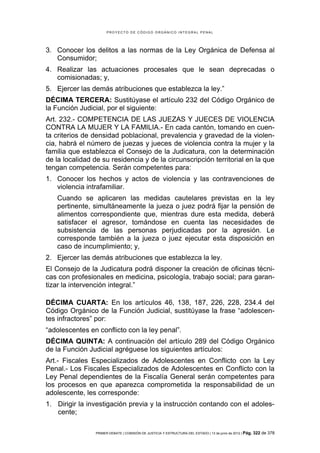 PROYECTO DE CÓDIGO ORGÁNICO INTEGRAL PENAL




3. Conocer los delitos a las normas de la Ley Orgánica de Defensa al
   Consumidor;
4. Realizar las actuaciones procesales que le sean deprecadas o
   comisionadas; y,
5. Ejercer las demás atribuciones que establezca la ley.”
DÉCIMA TERCERA: Sustitúyase el artículo 232 del Código Orgánico de
la Función Judicial, por el siguiente:
Art. 232.- COMPETENCIA DE LAS JUEZAS Y JUECES DE VIOLENCIA
CONTRA LA MUJER Y LA FAMILIA.- En cada cantón, tomando en cuen-
ta criterios de densidad poblacional, prevalencia y gravedad de la violen-
cia, habrá el número de juezas y jueces de violencia contra la mujer y la
familia que establezca el Consejo de la Judicatura, con la determinación
de la localidad de su residencia y de la circunscripción territorial en la que
tengan competencia. Serán competentes para:
1. Conocer los hechos y actos de violencia y las contravenciones de
   violencia intrafamiliar.
   Cuando se aplicaren las medidas cautelares previstas en la ley
   pertinente, simultáneamente la jueza o juez podrá fijar la pensión de
   alimentos correspondiente que, mientras dure esta medida, deberá
   satisfacer el agresor, tomándose en cuenta las necesidades de
   subsistencia de las personas perjudicadas por la agresión. Le
   corresponde también a la jueza o juez ejecutar esta disposición en
   caso de incumplimiento; y,
2. Ejercer las demás atribuciones que establezca la ley.
El Consejo de la Judicatura podrá disponer la creación de oficinas técni-
cas con profesionales en medicina, psicología, trabajo social; para garan-
tizar la intervención integral.”

DÉCIMA CUARTA: En los artículos 46, 138, 187, 226, 228, 234.4 del
Código Orgánico de la Función Judicial, sustitúyase la frase “adolescen-
tes infractores” por:
“adolescentes en conflicto con la ley penal”.
DÉCIMA QUINTA: A continuación del artículo 289 del Código Orgánico
de la Función Judicial agréguese los siguientes artículos:
Art.- Fiscales Especializados de Adolescentes en Conflicto con la Ley
Penal.- Los Fiscales Especializados de Adolescentes en Conflicto con la
Ley Penal dependientes de la Fiscalía General serán competentes para
los procesos en que aparezca comprometida la responsabilidad de un
adolescente, les corresponde:
1. Dirigir la investigación previa y la instrucción contando con el adoles-
   cente;

                 PRIMER DEBATE | COMISIÓN DE JUSTICIA Y ESTRUCTURA DEL ESTADO | 13 de junio de 2012 | Pág.   322 de 378
 