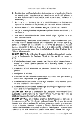 PROYECTO DE CÓDIGO ORGÁNICO INTEGRAL PENAL




2. Decidir si se justifica el ejercicio de la acción penal según el mérito de
   su investigación, en este caso su investigación se dirigirá además a
   recabar la información establecida en el procedimiento señalado en
   este Código;
3. Procurar la conciliación y decidir la remisión o proponer formas anti-
   cipadas de terminación del proceso, en los casos en que procedan;
4. Brindar protección a las víctimas, testigos y peritos del proceso;
5. Dirigir la investigación de la policía especializada en los casos que
   instruye; y,
6. Las demás funciones que se señale en el Código Orgánico de la Ni-
   ñez y Adolescencia.
Art. Defensoras y Defensores especializados.- Existirán defensores y de-
fensoras publicas especializadas en adolescentes en conflicto con la ley
penal que tengan el conocimiento en doctrina de protección integral,
quienes ejercerán la defensa legal de él o la adolescente en todas las
etapas de proceso de acuerdo a lo señalado en Código Orgánico de la
Niñez y Adolescencia.
DÉCIMA SEXTA: En el Código Orgánico de la Función Judicial, publica-
do en el Suplemento del Registro Oficial No. 544 de 09 de marzo de
2009:
1. En todas las disposiciones, donde dice “Juezas y jueces penales ordi-
   narios” o “Juezas y jueces penales”, dirá “Juezas y jueces de garan-
   tías penales”.
2. En el artículo 226, elimínese las palabras “penales de lo militar, de lo
   policial”.
3. Deróguese el artículo 227.
4. En todas las disposiciones donde diga “imputado” dirá “procesado” y
   donde dice “imputados” dirá “procesados”.
5. En todas las disposiciones donde diga “ofendido” dirá “víctima” y don-
   de dice “ofendidos” dirá “víctimas”.
6. En todas las disposiciones donde diga “el Código de Ejecución de Pe-
   nas”, dirá “la ley correspondiente”.
DÉCIMA SÉPTIMA: En la codificación del Código de Procedimiento Civil,
publicada en el Suplemento del Registro Oficial No. 58 de 12 de julio de
2005, deróguese el inciso final del artículo 180.
DÉCIMA OCTAVA: En el Código Orgánico de la Producción, Comercio e
Inversiones, en el Art. 175, dirá en su tercer inciso: “En el caso de que se
ingrese o se intente extraer del territorio aduanero ecuatoriano, mercan-
cía no apta para consumo humano, el Director Distrital ordenará su in-
mediata destrucción a costo del propietario, consignante, tenedor o de-
clarante de ser éste identificado y localizable, de otra forma, será pagado

                PRIMER DEBATE | COMISIÓN DE JUSTICIA Y ESTRUCTURA DEL ESTADO | 13 de junio de 2012 | Pág.   323 de 378
 