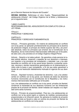 PROYECTO DE CÓDIGO ORGÁNICO INTEGRAL PENAL




por el Servicio Nacional de Aduana del Ecuador”.
DÉCIMA NOVENA: Refórmese el Libro Cuarto, “Responsabilidad de
adolescente infractor”, del Código Orgánico de la Niñez y Adolescencia
por el siguiente texto:


“LIBRO CUARTO
RESPONSABILIDAD DEL ADOLESCENTE EN CONFLICTO CON LA
LEY PENAL

TÍTULO I
PRINCIPIOS Y DERECHOS

CAPÍTULO I
PRINCIPIOS Y DERECHOS FUNDAMENTALES

Artículo.... Principios generales.- En materia de adolescentes en conflicto
con la ley penal, se aplicarán prioritariamente los principios de la doctrina
de protección integral, el principio de interés superior del niño y de priori-
dad absoluta, todos los principios que emanan de la Constitución de la
República, de los Instrumentos Internacionales ratificados por el Ecuador,
de este Libro y los previstos en el Código Orgánico Integral Penal.

Artículo... Derecho a la tutela judicial.- Se garantiza a toda persona la tu-
tela judicial efectiva, imparcial y expedita de sus derechos e intereses,
con sujeción a los principios de inmediación y celeridad. Las y los ado-
lescentes en conflicto con la ley penal tienen derecho a presentar accio-
nes, recursos y demás mecanismos garantizados en el ordenamiento ju-
rídico ante la jueza o juez competente, a fin de que estos garanticen a
través de una resolución debidamente motivada la vigencia de sus dere-
chos.

Artículo... Dignidad humana y titularidad de derechos.- Las y los adoles-
centes en conflicto con la ley penal, son titulares de todos los derechos
humanos reconocidos por la Constitución de la República y los instru-
mentos internacionales ratificados por el Ecuador.
Las y los adolescentes en conflicto con la ley penal, privados de libertad,
conservan la titularidad de sus derechos humanos con las limitaciones
propias de la privación de libertad. Serán tratadas con respeto a su digni-
dad como seres humanos.

Artículo... Principio de proporcionalidad.- Para las y los adolescentes en
conflicto con la ley penal regirá un sistema de medidas socioeducativas
proporcionales a la infracción penal. De aplicarse la medida de privación
de libertad ésta se llevará a cabo en centros de privación de libertad de
adolescentes en conflicto con la ley penal.


                 PRIMER DEBATE | COMISIÓN DE JUSTICIA Y ESTRUCTURA DEL ESTADO | 13 de junio de 2012 | Pág.   324 de 378
 