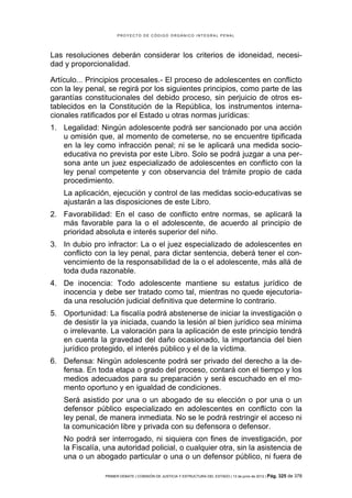 PROYECTO DE CÓDIGO ORGÁNICO INTEGRAL PENAL




Las resoluciones deberán considerar los criterios de idoneidad, necesi-
dad y proporcionalidad.

Artículo... Principios procesales.- El proceso de adolescentes en conflicto
con la ley penal, se regirá por los siguientes principios, como parte de las
garantías constitucionales del debido proceso, sin perjuicio de otros es-
tablecidos en la Constitución de la República, los instrumentos interna-
cionales ratificados por el Estado u otras normas jurídicas:
1. Legalidad: Ningún adolescente podrá ser sancionado por una acción
   u omisión que, al momento de cometerse, no se encuentre tipificada
   en la ley como infracción penal; ni se le aplicará una medida socio-
   educativa no prevista por este Libro. Solo se podrá juzgar a una per-
   sona ante un juez especializado de adolescentes en conflicto con la
   ley penal competente y con observancia del trámite propio de cada
   procedimiento.
    La aplicación, ejecución y control de las medidas socio-educativas se
    ajustarán a las disposiciones de este Libro.
2. Favorabilidad: En el caso de conflicto entre normas, se aplicará la
   más favorable para la o el adolescente, de acuerdo al principio de
   prioridad absoluta e interés superior del niño.
3. In dubio pro infractor: La o el juez especializado de adolescentes en
   conflicto con la ley penal, para dictar sentencia, deberá tener el con-
   vencimiento de la responsabilidad de la o el adolescente, más allá de
   toda duda razonable.
4. De inocencia: Todo adolescente mantiene su estatus jurídico de
   inocencia y debe ser tratado como tal, mientras no quede ejecutoria-
   da una resolución judicial definitiva que determine lo contrario.
5. Oportunidad: La fiscalía podrá abstenerse de iniciar la investigación o
   de desistir la ya iniciada, cuando la lesión al bien jurídico sea mínima
   o irrelevante. La valoración para la aplicación de este principio tendrá
   en cuenta la gravedad del daño ocasionado, la importancia del bien
   jurídico protegido, el interés público y el de la víctima.
6. Defensa: Ningún adolescente podrá ser privado del derecho a la de-
   fensa. En toda etapa o grado del proceso, contará con el tiempo y los
   medios adecuados para su preparación y será escuchado en el mo-
   mento oportuno y en igualdad de condiciones.
    Será asistido por una o un abogado de su elección o por una o un
    defensor público especializado en adolescentes en conflicto con la
    ley penal, de manera inmediata. No se le podrá restringir el acceso ni
    la comunicación libre y privada con su defensora o defensor.
    No podrá ser interrogado, ni siquiera con fines de investigación, por
    la Fiscalía, una autoridad policial, o cualquier otra, sin la asistencia de
    una o un abogado particular o una o un defensor público, ni fuera de

                 PRIMER DEBATE | COMISIÓN DE JUSTICIA Y ESTRUCTURA DEL ESTADO | 13 de junio de 2012 | Pág.   325 de 378
 