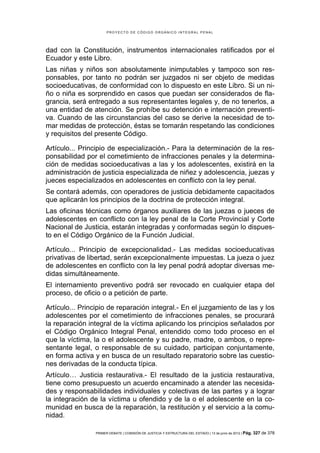 PROYECTO DE CÓDIGO ORGÁNICO INTEGRAL PENAL




dad con la Constitución, instrumentos internacionales ratificados por el
Ecuador y este Libro.
Las niñas y niños son absolutamente inimputables y tampoco son res-
ponsables, por tanto no podrán ser juzgados ni ser objeto de medidas
socioeducativas, de conformidad con lo dispuesto en este Libro. Si un ni-
ño o niña es sorprendido en casos que puedan ser considerados de fla-
grancia, será entregado a sus representantes legales y, de no tenerlos, a
una entidad de atención. Se prohíbe su detención e internación preventi-
va. Cuando de las circunstancias del caso se derive la necesidad de to-
mar medidas de protección, éstas se tomarán respetando las condiciones
y requisitos del presente Código.

Artículo... Principio de especialización.- Para la determinación de la res-
ponsabilidad por el cometimiento de infracciones penales y la determina-
ción de medidas socioeducativas a las y los adolescentes, existirá en la
administración de justicia especializada de niñez y adolescencia, juezas y
jueces especializados en adolescentes en conflicto con la ley penal.
Se contará además, con operadores de justicia debidamente capacitados
que aplicarán los principios de la doctrina de protección integral.
Las oficinas técnicas como órganos auxiliares de las juezas o jueces de
adolescentes en conflicto con la ley penal de la Corte Provincial y Corte
Nacional de Justicia, estarán integradas y conformadas según lo dispues-
to en el Código Orgánico de la Función Judicial.

Artículo... Principio de excepcionalidad.- Las medidas socioeducativas
privativas de libertad, serán excepcionalmente impuestas. La jueza o juez
de adolescentes en conflicto con la ley penal podrá adoptar diversas me-
didas simultáneamente.
El internamiento preventivo podrá ser revocado en cualquier etapa del
proceso, de oficio o a petición de parte.

Artículo... Principio de reparación integral.- En el juzgamiento de las y los
adolescentes por el cometimiento de infracciones penales, se procurará
la reparación integral de la víctima aplicando los principios señalados por
el Código Orgánico Integral Penal, entendido como todo proceso en el
que la víctima, la o el adolescente y su padre, madre, o ambos, o repre-
sentante legal, o responsable de su cuidado, participan conjuntamente,
en forma activa y en busca de un resultado reparatorio sobre las cuestio-
nes derivadas de la conducta típica.
Artículo… Justicia restaurativa.- El resultado de la justicia restaurativa,
tiene como presupuesto un acuerdo encaminado a atender las necesida-
des y responsabilidades individuales y colectivas de las partes y a lograr
la integración de la víctima u ofendido y de la o el adolescente en la co-
munidad en busca de la reparación, la restitución y el servicio a la comu-
nidad.

                PRIMER DEBATE | COMISIÓN DE JUSTICIA Y ESTRUCTURA DEL ESTADO | 13 de junio de 2012 | Pág.   327 de 378
 