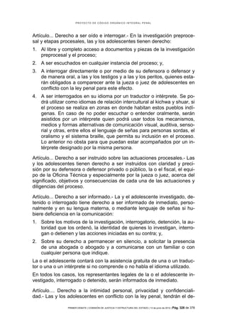 PROYECTO DE CÓDIGO ORGÁNICO INTEGRAL PENAL




Artículo... Derecho a ser oído e interrogar.- En la investigación preproce-
sal y etapas procesales, las y los adolescentes tienen derecho:
1. Al libre y completo acceso a documentos y piezas de la investigación
   preprocesal y el proceso;
2. A ser escuchados en cualquier instancia del proceso; y,
3. A interrogar directamente o por medio de su defensora o defensor y
   de manera oral, a las y los testigos y a las y los peritos, quienes esta-
   rán obligados a comparecer ante la jueza o juez de adolescentes en
   conflicto con la ley penal para este efecto.
4. A ser interrogados en su idioma por un traductor o intérprete. Se po-
   drá utilizar como idiomas de relación intercultural al kichwa y shuar, si
   el proceso se realiza en zonas en donde habitan estos pueblos indí-
   genas. En caso de no poder escuchar o entender oralmente, serán
   asistidos por un intérprete quien podrá usar todos los mecanismos,
   medios y formas alternativas de comunicación visual, auditiva, senso-
   rial y otras, entre ellos el lenguaje de señas para personas sordas, el
   oralismo y el sistema braille, que permita su inclusión en el proceso.
   Lo anterior no obsta para que puedan estar acompañados por un in-
   térprete designado por la misma persona.

Artículo... Derecho a ser instruido sobre las actuaciones procesales.- Las
y los adolescentes tienen derecho a ser instruidos con claridad y preci-
sión por su defensora o defensor privado o público, la o el fiscal, el equi-
po de la Oficina Técnica y especialmente por la jueza o juez, acerca del
significado, objetivos y consecuencias de cada una de las actuaciones y
diligencias del proceso.

Artículo... Derecho a ser informado.- La y el adolescente investigado, de-
tenido o interrogado tiene derecho a ser informado de inmediato, perso-
nalmente y en su lengua materna, o mediante lenguaje de señas si hu-
biere deficiencia en la comunicación:
1. Sobre los motivos de la investigación, interrogatorio, detención, la au-
   toridad que los ordenó, la identidad de quienes lo investigan, interro-
   gan o detienen y las acciones iniciadas en su contra; y,
2. Sobre su derecho a permanecer en silencio, a solicitar la presencia
   de una abogada o abogado y a comunicarse con un familiar o con
   cualquier persona que indique.
La o el adolescente contará con la asistencia gratuita de una o un traduc-
tor o una o un intérprete si no comprende o no habla el idioma utilizado.
En todos los casos, los representantes legales de la o el adolescente in-
vestigado, interrogado o detenido, serán informados de inmediato.

Artículo.... Derecho a la intimidad personal, privacidad y confidenciali-
dad.- Las y los adolescentes en conflicto con la ley penal, tendrán el de-

                PRIMER DEBATE | COMISIÓN DE JUSTICIA Y ESTRUCTURA DEL ESTADO | 13 de junio de 2012 | Pág.   328 de 378
 