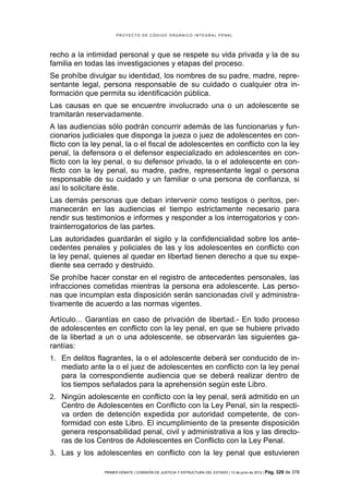 PROYECTO DE CÓDIGO ORGÁNICO INTEGRAL PENAL




recho a la intimidad personal y que se respete su vida privada y la de su
familia en todas las investigaciones y etapas del proceso.
Se prohíbe divulgar su identidad, los nombres de su padre, madre, repre-
sentante legal, persona responsable de su cuidado o cualquier otra in-
formación que permita su identificación pública.
Las causas en que se encuentre involucrado una o un adolescente se
tramitarán reservadamente.
A las audiencias sólo podrán concurrir además de las funcionarias y fun-
cionarios judiciales que disponga la jueza o juez de adolescentes en con-
flicto con la ley penal, la o el fiscal de adolescentes en conflicto con la ley
penal, la defensora o el defensor especializado en adolescentes en con-
flicto con la ley penal, o su defensor privado, la o el adolescente en con-
flicto con la ley penal, su madre, padre, representante legal o persona
responsable de su cuidado y un familiar o una persona de confianza, si
así lo solicitare éste.
Las demás personas que deban intervenir como testigos o peritos, per-
manecerán en las audiencias el tiempo estrictamente necesario para
rendir sus testimonios e informes y responder a los interrogatorios y con-
trainterrogatorios de las partes.
Las autoridades guardarán el sigilo y la confidencialidad sobre los ante-
cedentes penales y policiales de las y los adolescentes en conflicto con
la ley penal, quienes al quedar en libertad tienen derecho a que su expe-
diente sea cerrado y destruido.
Se prohíbe hacer constar en el registro de antecedentes personales, las
infracciones cometidas mientras la persona era adolescente. Las perso-
nas que incumplan esta disposición serán sancionadas civil y administra-
tivamente de acuerdo a las normas vigentes.

Artículo... Garantías en caso de privación de libertad.- En todo proceso
de adolescentes en conflicto con la ley penal, en que se hubiere privado
de la libertad a un o una adolescente, se observarán las siguientes ga-
rantías:
1. En delitos flagrantes, la o el adolescente deberá ser conducido de in-
   mediato ante la o el juez de adolescentes en conflicto con la ley penal
   para la correspondiente audiencia que se deberá realizar dentro de
   los tiempos señalados para la aprehensión según este Libro.
2. Ningún adolescente en conflicto con la ley penal, será admitido en un
   Centro de Adolescentes en Conflicto con la Ley Penal, sin la respecti-
   va orden de detención expedida por autoridad competente, de con-
   formidad con este Libro. El incumplimiento de la presente disposición
   genera responsabilidad penal, civil y administrativa a los y las directo-
   ras de los Centros de Adolescentes en Conflicto con la Ley Penal.
3. Las y los adolescentes en conflicto con la ley penal que estuvieren

                 PRIMER DEBATE | COMISIÓN DE JUSTICIA Y ESTRUCTURA DEL ESTADO | 13 de junio de 2012 | Pág.   329 de 378
 