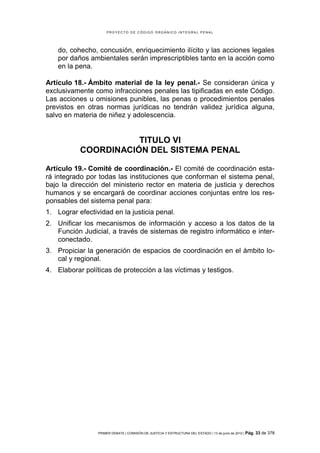 PROYECTO DE CÓDIGO ORGÁNICO INTEGRAL PENAL




    do, cohecho, concusión, enriquecimiento ilícito y las acciones legales
    por daños ambientales serán imprescriptibles tanto en la acción como
    en la pena.

Artículo 18.- Ámbito material de la ley penal.- Se consideran única y
exclusivamente como infracciones penales las tipificadas en este Código.
Las acciones u omisiones punibles, las penas o procedimientos penales
previstos en otras normas jurídicas no tendrán validez jurídica alguna,
salvo en materia de niñez y adolescencia.


                      TITULO VI
           COORDINACIÓN DEL SISTEMA PENAL

Artículo 19.- Comité de coordinación.- El comité de coordinación esta-
rá integrado por todas las instituciones que conforman el sistema penal,
bajo la dirección del ministerio rector en materia de justicia y derechos
humanos y se encargará de coordinar acciones conjuntas entre los res-
ponsables del sistema penal para:
1. Lograr efectividad en la justicia penal.
2. Unificar los mecanismos de información y acceso a los datos de la
   Función Judicial, a través de sistemas de registro informático e inter-
   conectado.
3. Propiciar la generación de espacios de coordinación en el ámbito lo-
   cal y regional.
4. Elaborar políticas de protección a las víctimas y testigos.




                 PRIMER DEBATE | COMISIÓN DE JUSTICIA Y ESTRUCTURA DEL ESTADO | 13 de junio de 2012 | Pág.   33 de 378
 