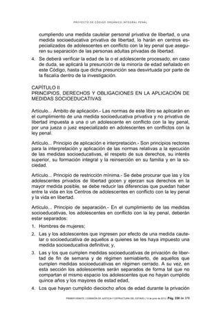 PROYECTO DE CÓDIGO ORGÁNICO INTEGRAL PENAL




   cumpliendo una medida cautelar personal privativa de libertad, o una
   medida socioeducativa privativa de libertad, lo harán en centros es-
   pecializados de adolescentes en conflicto con la ley penal que asegu-
   ren su separación de las personas adultas privadas de libertad.
4. Se deberá verificar la edad de la o el adolescente procesado, en caso
   de duda, se aplicará la presunción de la minoría de edad señalado en
   este Código, hasta que dicha presunción sea desvirtuada por parte de
   la fiscalía dentro de la investigación.

CAPÍTULO II
PRINCIPIOS, DERECHOS Y OBLIGACIONES EN LA APLICACIÓN DE
MEDIDAS SOCIOEDUCATIVAS

Artículo... Ámbito de aplicación.- Las normas de este libro se aplicarán en
el cumplimiento de una medida socioeducativa privativa y no privativa de
libertad impuesta a una o un adolescente en conflicto con la ley penal,
por una jueza o juez especializado en adolescentes en conflictos con la
ley penal.

Artículo... Principio de aplicación e interpretación.- Son principios rectores
para la interpretación y aplicación de las normas relativas a la ejecución
de las medidas socioeducativas, el respeto de sus derechos, su interés
superior, su formación integral y la reinserción en su familia y en la so-
ciedad.

Artículo... Principio de restricción mínima.- Se debe procurar que las y los
adolescentes privados de libertad gocen y ejerzan sus derechos en la
mayor medida posible, se debe reducir las diferencias que puedan haber
entre la vida en los Centros de adolescentes en conflicto con la ley penal
y la vida en libertad.

Artículo... Principio de separación.- En el cumplimiento de las medidas
socioeducativas, los adolescentes en conflicto con la ley penal, deberán
estar separados:
1. Hombres de mujeres;
2. Las y los adolescentes que ingresen por efecto de una medida caute-
   lar o socioeducativa de aquellos a quienes se les haya impuesto una
   medida socioeducativa definitiva; y,
3. Las y los que cumplen medidas socioeducativas de privación de liber-
   tad de fin de semana y de régimen semiabierto, de aquellos que
   cumplen medidas socioeducativas en régimen cerrado. A su vez, en
   esta sección los adolescentes serán separados de forma tal que no
   compartan el mismo espacio los adolescentes que no hayan cumplido
   quince años y los mayores de estad edad,
4. Los que hayan cumplido dieciocho años de edad durante la privación

                 PRIMER DEBATE | COMISIÓN DE JUSTICIA Y ESTRUCTURA DEL ESTADO | 13 de junio de 2012 | Pág.   330 de 378
 