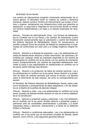 PROYECTO DE CÓDIGO ORGÁNICO INTEGRAL PENAL




   de libertad, de los demás.
Los centros de internamiento acogerán únicamente adolescentes de un
mismo género. El Ministerio rector en materia de Justicia y Derechos
Humanos, deberá construir Centros de Internamiento que acojan a hom-
bres y mujeres, manteniendo una infraestructura mixta que garantice su
separación, su seguridad e integridad en las provincias donde no existie-
ren Centros independientes y en base a un estudio sustentado de nece-
sidad.

Artículo... Principio de administración única.- Los Centros de Adolescen-
tes en Conflicto con la Ley Penal y los Centros de Orientación Juvenil
funcionarán exclusivamente bajo la autorización y control del Directorio
del Sistema Nacional de Rehabilitación Social. En consecuencia, se
prohíbe cualquier forma de privación de libertad en instalaciones no auto-
rizadas de conformidad con este Libro y el Código Orgánico Integral Pe-
nal.

Artículo... Derecho a la libertad de expresión.- Las y los adolescentes pri-
vados de libertad tienen derecho a recibir información, dar opiniones y di-
fundirlas por cualquier medio de expresión disponible en los centros de
adolescentes en conflicto con la ley penal o en los centros de orientación
juvenil. Excepcionalmente, por razones de seguridad debidamente moti-
vadas la jueza o juez especializado en adolescentes en conflicto con la
ley penal, podrá restringir este derecho.

Artículo... Derecho a la protección de datos de carácter personal.- Las y
los adolescentes en conflicto con la ley penal, tienen derecho a la protec-
ción de datos de carácter personal que incluye el acceso y la decisión
sobre la información de este carácter, así como su correspondiente pro-
tección.
El Directorio del Sistema Nacional de Rehabilitación Social, podrá orde-
nar la recolección y procesamiento de datos estadísticos, a fin de utilizar-
los en el diseño de la política de atención integral.
Artículo... Derecho a votar.- Las y los adolescentes en conflicto con la ley
penal, privados de libertad tendrán derecho al voto en la forma estableci-
da en la Constitución
Artículo... Derecho a presentar quejas y peticiones.- Las y los adolescen-
tes en conflicto con la ley penal, tendrán derecho a presentar quejas o
peticiones ante las autoridades administrativas o judiciales, y a recibir
respuestas claras y oportunas, directamente o a través de su Defensor
Público o Particular.

Artículo... Derecho a condiciones adecuadas.- Las y los adolescentes en
conflicto con la ley penal que se encuentren privados de libertad, tienen
derecho, como mínimo, a las siguientes garantías básicas:


                PRIMER DEBATE | COMISIÓN DE JUSTICIA Y ESTRUCTURA DEL ESTADO | 13 de junio de 2012 | Pág.   331 de 378
 