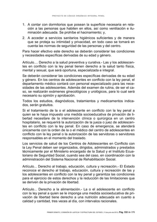 PROYECTO DE CÓDIGO ORGÁNICO INTEGRAL PENAL




1. A contar con dormitorios que posean la superficie necesaria en rela-
   ción a las personas que habiten en ellos, así como ventilación e ilu-
   minación adecuada. Se prohíbe el hacinamiento; y,
2. A acceder a servicios sanitarios higiénicos suficientes y de manera
   que se proteja su intimidad y privacidad, en todo caso se tomará en
   cuenta las normas de seguridad de las personas y del centro.
Para hacer efectivo este derecho se deberán considerar las condiciones
y necesidades específicas derivadas de su edad y género.

Artículo.... Derecho a la salud preventiva y curativa.- Las y los adolescen-
tes en conflicto con la ley penal tienen derecho a la salud tanto física,
mental y sexual, que será oportuna, especializada e integral.
Se deberán considerar las condiciones específicas derivadas de su edad
y género. En los centros de adolescentes en conflicto con la ley penal, el
departamento médico contará con personal especializado para las nece-
sidades de las adolescentes. Además del examen de rutina, de ser el ca-
so, se realizarán exámenes ginecológicos y urológicos, para lo cual será
necesario su opinión y aprobación.
Todos los estudios, diagnósticos, tratamientos y medicamentos indica-
dos, serán gratuitos.
Si el tratamiento de la o el adolescente en conflicto con la ley penal a
quien se le haya impuesto una medida socioeducativa de privación de li-
bertad necesitare de la intervención clínica o quirúrgica en un centro
hospitalario, se requerirá la autorización de la jueza o juez de adolescen-
tes en conflicto con la ley penal. En caso de emergencia, se atenderá
únicamente con la orden de la o el médico del centro de adolescentes en
conflicto con la ley penal o la autorización de las servidoras o servidores
responsables en el momento del traslado.
Los servicios de salud de los Centros de Adolescentes en Conflicto con
la Ley Penal deben ser organizados, dirigidos, administrados y prestados
técnicamente por el Ministerio encargado de la Salud y el Instituto Ecua-
toriano de Seguridad Social, cuando sea del caso, en coordinación con la
administración del Sistema Nacional de Rehabilitación Social.

Artículo... Derecho al trabajo, educación, cultura y recreación.- El Estado
reconoce el derecho al trabajo, educación, cultura y recreación de las y
los adolescentes en conflicto con la ley penal y garantiza las condiciones
para el ejercicio de estos derechos y la reducción de las limitaciones que
se deriven de la privación de libertad.

Artículo... Derecho a la alimentación.- La o el adolescente en conflicto
con la ley penal a quien se le imponga una medida socioeducativa de pri-
vación de libertad tiene derecho a una nutrición adecuada en cuanto a
calidad y cantidad, tres veces al día, con intervalos racionales.


                PRIMER DEBATE | COMISIÓN DE JUSTICIA Y ESTRUCTURA DEL ESTADO | 13 de junio de 2012 | Pág.   332 de 378
 