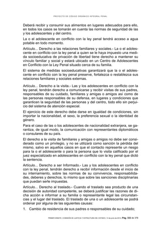 PROYECTO DE CÓDIGO ORGÁNICO INTEGRAL PENAL




Deberá recibir y consumir sus alimentos en lugares adecuados para ello,
en todos los casos se tomarán en cuenta las normas de seguridad de las
y los adolescentes y del centro.
La o el adolescente en conflicto con la ley penal tendrá acceso a agua
potable en todo momento.
Artículo... Derecho a las relaciones familiares y sociales.- La o el adoles-
cente en conflicto con la ley penal a quien se le haya impuesto una medi-
da socioeducativa de privación de libertad tiene derecho a mantener su
vínculo familiar y social y estará ubicado en un Centro de Adolescentes
en Conflicto con la Ley Penal situado cerca de su familia.
El sistema de medidas socioeducativas garantizará que la o el adoles-
cente en conflicto con la ley penal preserve, fortalezca o restablezca sus
relaciones familiares y sociales externas.

Artículo... Derecho a la visita.- Las y los adolescentes en conflicto con la
ley penal, tendrán derecho a comunicarse y recibir visitas de sus padres,
responsables de su cuidado, familiares y amigas o amigos así como de
las personas responsables de su defensa, en lugares y condiciones que
garanticen la seguridad de las personas y del centro, todo ello sin perjui-
cio del sistema de atención especial.
El ejercicio de este derecho debe darse en igualdad de condiciones, sin
importar la nacionalidad, el sexo, la preferencia sexual o la identidad de
género.
Para el caso de las o los adolescentes de nacionalidad extranjera, se ga-
rantiza, de igual modo, la comunicación con representantes diplomáticos
o consulares de su país.
El derecho a la visita de familiares y amigas o amigos no debe ser consi-
derado como un privilegio, y no se utilizará como sanción la pérdida del
mismo, salvo en aquellos casos en que el contacto represente un riesgo
para la o el adolescente o para la persona que lo visita calificado por el
juez especializado en adolescentes en conflicto con la ley penal que dictó
la sentencia.
Artículo... Derecho a ser Informado.- Las y los adolescentes en conflicto
con la ley penal, tendrán derecho a recibir información desde el inicio de
su internamiento, sobre las normas de su convivencia, responsabilida-
des, deberes y derechos, lo mismo que sobre las sanciones disciplinarias
que puedan serle impuestas.
Artículo... Derecho al traslado.- Cuando el traslado sea producto de una
decisión de autoridad competente, se deberá justificar las razones de di-
cha acción e informar a su familia o representante legal las circunstan-
cias y el lugar del traslado. El traslado de una o un adolescente se podrá
ordenar por alguna de las siguientes causas:
1. Cambio de residencia de sus padres o responsables de su cuidado;

                PRIMER DEBATE | COMISIÓN DE JUSTICIA Y ESTRUCTURA DEL ESTADO | 13 de junio de 2012 | Pág.   333 de 378
 