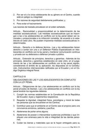 PROYECTO DE CÓDIGO ORGÁNICO INTEGRAL PENAL




2. Por ser el o la única adolescente de su género en el Centro, cuando
   esté en peligro su integridad
3. Por razones de seguridad debidamente justificadas; y,
4. Para evitar el hacinamiento.
Las razones de traslado prevalecen en el orden señalado.

Artículo... Racionalidad y proporcionalidad en la determinación de las
medidas socioeducativas.- Las medidas socioeducativas que se impon-
gan a las o los adolescentes en conflicto con la ley penal deben ser ra-
cionales y proporcionales a la infracción cometida, de acuerdo a lo esta-
blecido en este Libro. No pueden imponerse medidas socioeducativas in-
determinadas.

Artículo... Derecho a la defensa técnica.- Las y los adolescentes tienen
derecho a contar con una o un Defensor Público Especializado en Ado-
lescentes en conflicto con la ley penal y mantener comunicación continua
y privada con su defensora o defensor privado o público.

Artículo... Extensión de principios, derechos y garantías.- Además de los
principios, derechos y garantías establecidos en este Libro, en el juzga-
miento de las y los adolescentes en conflicto con la ley penal regirán,
considerando el ámbito de su aplicación, los dispuestos en la Constitu-
ción, Instrumentos internacionales ratificados por el Ecuador y en el Có-
digo Orgánico Integral Penal.


CAPÍTULO III
OBLIGACIONES DE LAS Y LOS ADOLESCENTES EN CONFLICTO
CON LA LEY PENAL

Artículo... Obligaciones de las y los adolescentes en conflicto con la ley
penal privados de libertad.- Las y los adolescentes en conflicto con la ley
penal tendrán los siguientes deberes:
1. Cumplir las normas establecidas en la Constitución de la República
   del Ecuador, leyes y reglamentos respectivos;
2. Respetar la dignidad, integridad física, psicológica y moral de todas
   las personas que se encuentren en los Centros;
3. Contribuir para que el ambiente en el Centro sea el propicio para una
   convivencia armónica, solidaria y pacífica;
4. Abstenerse de portar arma alguna;
5. Abstenerse de poseer o intercambiar sustancias prohibidas o que im-
   pliquen una amenaza para la vida e integridad de las demás perso-
   nas;
6. Cuidar los bienes y materiales que se le hayan entregado para su
                PRIMER DEBATE | COMISIÓN DE JUSTICIA Y ESTRUCTURA DEL ESTADO | 13 de junio de 2012 | Pág.   334 de 378
 
