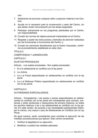 PROYECTO DE CÓDIGO ORGÁNICO INTEGRAL PENAL




    uso;
7. Abstenerse de provocar cualquier daño o perjuicio material a los Cen-
   tros;
8. Ayudar en lo necesario para la conservación y aseo del Centro, sin
   que deban recibir remuneración por las tareas asignadas;
9. Participar activamente en los programas planteados por el Centro,
   con responsabilidad;
10. Cumplir las normas de higiene personal implantadas en el Centro;
11. Respetar y acatar las instrucciones y llamados de atención realizados
    por las funcionarias o funcionarios del Centro; y,
12. Cumplir las sanciones disciplinarias que le fueren impuestas, confor-
    me al procedimiento establecido en este Libro.
TÍTULO II
COMPETENCIA Y JURISDICCIÓN
CAPÍTULO I
SUJETOS PROCESALES
Artículo... Los sujetos procesales.- Son sujetos procesales:
1. El o la adolescente en conflicto con la ley penal
2. La víctima.
3. La o el Fiscal especializado en adolescentes en conflicto con la ley
   penal
4. La o el Defensor Público especializado en adolescentes en conflicto
   con la ley penal.

CAPÍTULO II
AUTORIDADES ESPECIALIZADAS

Artículo... Competencia.- Las juezas y jueces especializados en adoles-
centes en conflicto con la ley penal son competentes para conocer, sus-
tanciar y dictar sentencias y resoluciones de primera instancia, en todos
los asuntos relativos a las y los adolescentes en conflicto con la ley pe-
nal. En cada cantón, de acuerdo a las necesidades poblacionales habrá,
por lo menos, una Jueza o Juez de Adolescentes en Conflicto con la Ley
Penal.
De igual manera, serán competentes para controlar la ejecución de las
medidas socioeducativas que aplican. Este control comprende:
1. Verificar la legalidad en su ejecución;
2. Modificar o sustituir las medidas aplicadas;


                 PRIMER DEBATE | COMISIÓN DE JUSTICIA Y ESTRUCTURA DEL ESTADO | 13 de junio de 2012 | Pág.   335 de 378
 