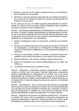 PROYECTO DE CÓDIGO ORGÁNICO INTEGRAL PENAL




3. Conocer y resolver de las quejas y peticiones de las y los adolescen-
   tes en conflicto con la ley penal;
4. Sancionar a quienes durante la ejecución de una medida socioeduca-
   tiva, incurran en la violación de derechos de las y los adolescentes en
   conflicto con la ley penal.
En los casos en los que no existan juzgados especializados en adoles-
centes en conflicto con la ley penal, dicha competencia será atribuida a
los juezas y jueces de niñez y adolescencia.
Artículo... Los fiscales especializados de adolescentes en conflicto con la
ley penal.- Existirán Fiscales Especializados de Adolescentes en Conflic-
to con la Ley Penal dependientes de la Fiscalía General del Estado para
la instrucción de los procesos en que aparezca comprometida la respon-
sabilidad de un adolescente, les corresponde:
1. Dirigir la investigación previa y la instrucción, contando con el adoles-
   cente;
2. Decidir si se justifica el ejercicio de la acción penal según el mérito de
   su investigación, en este caso su investigación se dirigirá además a
   recabar la información establecida en el procedimiento señalado en
   este Libro;
3. Procurar la conciliación y decidir la remisión o proponer formas anti-
   cipadas de terminación del proceso, en los casos en que procedan;
4. Brindar protección a las víctimas, testigos y peritos del proceso;
5. Dirigir la investigación de la policía especializada en los casos que
   instruye; y,
6. Las demás funciones que se señale en la ley.

Artículo... Defensoras y defensores públicos especializados en adoles-
centes en conflicto con la ley penal.- Existirán defensoras y defensores
públicos especializados en adolescentes en conflicto con la ley penal,
dependientes de la Defensoría Pública, que tengan el conocimiento en
doctrina de protección integral, quienes ejercerán la defensa legal de la o
el adolescente en todas las etapas de proceso de acuerdo a lo señalado
en este Libro.
Artículo... Incompetencia.- Si en el transcurso del proceso se comprueba
que la persona a quien se atribuye la comisión de una conducta tipificada
en la ley penal era mayor de edad al momento de su comisión, la jueza o
juez de adolescentes en conflicto con la ley penal, de inmediato, se de-
clarará incompetente y remitirá el expediente a la Fiscalía General.
Artículo... Separación de procesos en distintas jurisdicciones.- Cuando en
la comisión del hecho típico se establezca la presunta participación de
personas adolescentes y personas mayores de edad, las causas serán
tramitadas por separado, cada una en la jurisdicción que corresponda.

                PRIMER DEBATE | COMISIÓN DE JUSTICIA Y ESTRUCTURA DEL ESTADO | 13 de junio de 2012 | Pág.   336 de 378
 