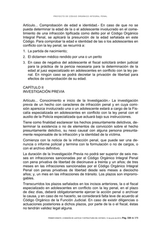 PROYECTO DE CÓDIGO ORGÁNICO INTEGRAL PENAL




Artículo... Comprobación de edad e identidad.- En caso de que no se
pueda determinar la edad de la o el adolescente involucrado en el come-
timiento de una infracción tipificada como delito por el Código Orgánico
Integral Penal, se aplicará la presunción de la edad señalada en este
Código. Para comprobar la edad e identidad de las o los adolescentes en
conflicto con la ley penal, se recurrirá a:
1. La partida de nacimiento;
2. El dictamen médico rendido por una o un perito
3. En caso de negativa del adolescente el fiscal solicitará orden judicial
   para la práctica de la pericia necesaria para la determinación de la
   edad al juez especializado en adolescentes en conflicto con la ley pe-
   nal. En ningún caso se podrá decretar la privación de libertad para
   efectos de comprobación de su edad.

CAPÍTULO II
INVESTIGACIÓN PREVIA

Artículo... Conocimiento e inicio de la Investigación.- La investigación
previa de un hecho con caracteres de infracción penal y en cuya comi-
sión aparezca involucrado una o un adolescente estará a cargo de la Fis-
calía especializada en adolescentes en conflicto con la ley penal con el
auxilio de la Policía especializada que actuará bajo sus instrucciones.
Tiene como finalidad esclarecer los hechos presuntamente delictivos, de-
terminar la existencia o no de elementos de convicción sobre el hecho
presuntamente delictivo, su nexo causal con alguna persona presunta-
mente responsable de la infracción y la identidad de la víctima.
Comienza con la noticia de la infracción penal, que puede ser una de-
nuncia o informe policial y termina con la formulación o no de cargos, o
con el archivo definitivo.
La duración de la Investigación Previa no podrá ser superior de seis me-
ses en infracciones sancionadas por el Código Orgánico Integral Penal
con pena privativa de libertad de diecinueve a treinta y un años; de tres
meses en las infracciones sancionadas por el Código Orgánico Integral
Penal con penas privativas de libertad desde seis meses a dieciocho
años; y, un mes en las infracciones de tránsito. Los plazos son improrro-
gables.
Transcurridos los plazos señalados en los incisos anteriores, la o el fiscal
especializado en adolescentes en conflicto con la ley penal, en el plazo
de diez días, deberá obligatoriamente ejercer la acción penal o archivar
la causa, y en caso de no hacerlo, se considerará falta leve de acuerdo al
Código Orgánico de la Función Judicial. En caso de existir diligencias o
actuaciones posteriores a dichos plazos, por parte de la o el fiscal, éstas
no tendrán validez legal alguna.

                PRIMER DEBATE | COMISIÓN DE JUSTICIA Y ESTRUCTURA DEL ESTADO | 13 de junio de 2012 | Pág.   338 de 378
 
