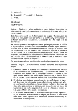 PROYECTO DE CÓDIGO ORGÁNICO INTEGRAL PENAL




1. Instrucción;
2. Evaluación y Preparación de Juicio; y,
3. Juicio.

SECCIÓN I
INSTRUCCIÓN

Artículo... Finalidad.- La instrucción tiene como finalidad determinar los
elementos de convicción para acusar o abstenerse de acusar a la perso-
na procesada.
Esta fase comenzará con la formulación de cargos y la resolución de
inicio de la instrucción fiscal por parte de la o el Fiscal y terminará con el
dictamen abstentivo o acusatorio. La duración de esta etapa será de
treinta días.
En cuanto aparezcan en el proceso datos que hagan presumir la autoría
o la participación de otra u otro adolescente en el hecho objeto de la ins-
trucción, la o el Fiscal solicitará la vinculación, cuyo plazo máximo será
de hasta quince días por una sola vez, contados a partir de la audiencia
de vinculación de la nueva persona adolescente procesada, y que se
efectuará dentro del plazo establecido para la instrucción, la cual se lle-
vará a cabo con la participación directa de ésta o con la defensora o de-
fensor particular o público designado.
No tendrán valor alguno las diligencias practicadas después del plazo.

Artículo... Reglas.- La instrucción se realizará conforme a las siguientes
reglas:
1. Cuando la o el fiscal especializado cuente con la información necesa-
   ria y los fundamentos suficientes para formular los cargos, dentro de
   los plazos establecidos para la investigación previa, o cuando la per-
   sona ha sido aprehendida en infracción flagrante, la o el fiscal solicita-
   rá a la jueza o juez competente audiencia de formulación de cargos;
2. El o la juez especializado en adolescentes en conflicto con la ley pe-
   nal, dentro de las veinticuatro horas subsiguientes, señalará día y ho-
   ra para la audiencia solicitada, la cual deberá realizarse dentro de los
   cinco días posteriores a la solicitud, con excepción de los casos de
   flagrancia en los cuales se procederá según lo establecido en este Li-
   bro, y se notificará a los sujetos procesales;
3. La o el fiscal comunicará a la o el adolescente procesada o procesa-
   do, en audiencia de formulación de cargos, del inicio de la instrucción
   fiscal en su contra y pondrá a su disposición todos los elementos y re-
   sultados de la investigación;



                  PRIMER DEBATE | COMISIÓN DE JUSTICIA Y ESTRUCTURA DEL ESTADO | 13 de junio de 2012 | Pág.   340 de 378
 