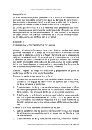 PROYECTO DE CÓDIGO ORGÁNICO INTEGRAL PENAL




Integral Penal.
La o el adolescente puede presentar a la o el fiscal los elementos de
descargo que considere convenientes para su defensa. Si para obtener-
los se requiere de orden judicial, la o el fiscal la obtendrá de la jueza o
juez especializado en adolescentes en conflicto con la ley penal.
La víctima puede solicitar a la o el fiscal los actos procesales que consi-
dere necesarios para comprobar la existencia de la infracción, así como
la responsabilidad de la o el adolescente. Si para obtenerlos se requiere
de orden judicial, la o el Fiscal la obtendrá de la jueza o juez especializa-
do en adolescentes en conflicto con la ley penal.

SECCIÓN II
EVALUACIÓN Y PREPARATORIA DE JUICIO

Artículo... Finalidad.- Esta etapa tiene como finalidad evaluar las investi-
gaciones realizadas en la etapa de Instrucción fiscal. Comenzará con la
acusación o abstención de la o el fiscal y terminará con la preparatoria
del juicio o sobreseimiento. Si no se dictare sobreseimiento se procederá
a delimitar los temas a debatirse en el juicio oral, ordenar las pruebas
que serán practicadas en la audiencia de juicio, excluir los indicios proba-
torios que fueren ilegales e innecesarios; y, precautelar los derechos de
la o el adolescente procesado y de la víctima u ofendido.

Artículo... Reglas.- La etapa de evaluación y preparatoria de juicio se
sustanciará conforme a las siguientes reglas:
En caso de existir acusación de la o el fiscal:
1. Si la Fiscalía decidiera acusar, una vez concluida la instrucción fiscal,
   solicitará a la o el juez de adolescentes en conflicto con la ley penal,
   fije día y hora para la audiencia.
2. El señalamiento de día y hora para la audiencia, deberá ser notifica-
   do a los sujetos procesales dentro de las veinticuatro horas de recibi-
   da la petición, y se efectuará dentro de los cinco días siguientes.
3. Si la Fiscalía no solicitare la audiencia dentro de los plazos respecti-
   vos, la o el juez de adolescentes en conflicto con la ley penal, de ofi-
   cio, convocará a la audiencia y requerirá a la o el fiscal manifieste su
   decisión, debiendo comunicar dicha omisión al Consejo de la Judica-
   tura.
Cuando la o el fiscal decidiera abstenerse de acusar:
1. Deberá solicitar dentro del plazo de la instrucción fiscal, a la o el juez
   de adolescentes en conflicto con la ley penal que se fije día y hora
   para la audiencia.
2. El señalamiento de día y hora para la audiencia, deberá ser notifica-

                  PRIMER DEBATE | COMISIÓN DE JUSTICIA Y ESTRUCTURA DEL ESTADO | 13 de junio de 2012 | Pág.   343 de 378
 
