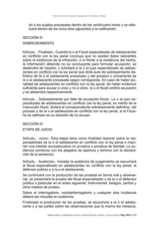 PROYECTO DE CÓDIGO ORGÁNICO INTEGRAL PENAL




    do a los sujetos procesales dentro de las veinticuatro horas y se efec-
    tuará dentro de los cinco días siguientes a la notificación.

SECCIÓN III
SOBRESEIMIENTO

Artículo... Finalidad.- Cuando la o el Fiscal especializado de adolescentes
en conflicto con la ley penal concluya que no existen datos relevantes
sobre la existencia de la infracción, o si frente a la existencia del hecho,
la información obtenida no es concluyente para formular acusación, se
abstendrá de hacerlo, y solicitará a la o el juez especializado de adoles-
centes en conflicto con la ley penal que dicte auto de sobreseimiento de-
finitivo de la o el adolescente procesado y del proceso o únicamente de
la o el adolescente procesada según corresponda. En caso de haber plu-
ralidad de adolescentes en conflicto con la ley penal, de haber evidencia
suficiente para acusar a unos y no a otros, la o el fiscal emitirá acusación
y se abstendrá respectivamente.

Artículo... Sobreseimiento por falta de acusación fiscal.- La o el juez es-
pecializado de adolescentes en conflicto con la ley penal, en mérito de la
instrucción fiscal, dictará el correspondiente sobreseimiento definitivo, del
proceso o de la o el adolescente en conflicto con la ley penal, si la Fisca-
lía se ratificare en su decisión de no acusar.

SECCIÓN IV
ETAPA DE JUICIO

Artículo... Juicio.- Esta etapa tiene como finalidad resolver sobre la res-
ponsabilidad de la o el adolescente en conflicto con la ley penal e impo-
ner una medida socioeducativa no privativa o privativa de libertad. La au-
diencia comienza con los alegatos de apertura y termina con la declara-
ción de la sentencia.

Artículo... Audiencia.- Iniciada la audiencia de juzgamiento se escuchará
al fiscal especializado en adolescentes en conflicto con la ley penal, al
defensor público y a la o el adolescente.
Se continuará con la producción de las pruebas en forma oral y adversa-
rial, se presentará la prueba del fiscal especializado y de la o el defensor
público o particular en el orden siguiente: Instrumental, testigos, peritos y
otros medios de prueba.
Sobre el interrogatorio, contrainterrogatorio y cualquier otra incidencia
deberá ser resuelta en audiencia.
Finalizada la producción de las pruebas, se escuchará a la o el adoles-
cente y a las partes sobre las observaciones que la misma les merezca,

                PRIMER DEBATE | COMISIÓN DE JUSTICIA Y ESTRUCTURA DEL ESTADO | 13 de junio de 2012 | Pág.   344 de 378
 
