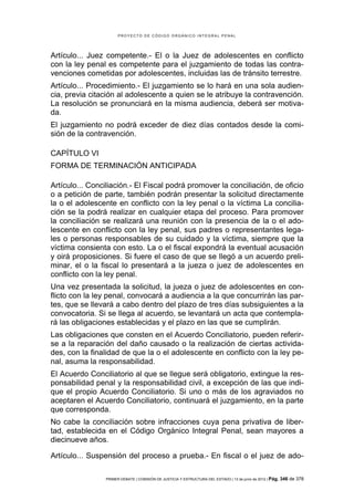 PROYECTO DE CÓDIGO ORGÁNICO INTEGRAL PENAL




Artículo... Juez competente.- El o la Juez de adolescentes en conflicto
con la ley penal es competente para el juzgamiento de todas las contra-
venciones cometidas por adolescentes, incluidas las de tránsito terrestre.
Artículo... Procedimiento.- El juzgamiento se lo hará en una sola audien-
cia, previa citación al adolescente a quien se le atribuye la contravención.
La resolución se pronunciará en la misma audiencia, deberá ser motiva-
da.
El juzgamiento no podrá exceder de diez días contados desde la comi-
sión de la contravención.

CAPÍTULO VI
FORMA DE TERMINACIÓN ANTICIPADA

Artículo... Conciliación.- El Fiscal podrá promover la conciliación, de oficio
o a petición de parte, también podrán presentar la solicitud directamente
la o el adolescente en conflicto con la ley penal o la víctima La concilia-
ción se la podrá realizar en cualquier etapa del proceso. Para promover
la conciliación se realizará una reunión con la presencia de la o el ado-
lescente en conflicto con la ley penal, sus padres o representantes lega-
les o personas responsables de su cuidado y la víctima, siempre que la
víctima consienta con esto. La o el fiscal expondrá la eventual acusación
y oirá proposiciones. Si fuere el caso de que se llegó a un acuerdo preli-
minar, el o la fiscal lo presentará a la jueza o juez de adolescentes en
conflicto con la ley penal.
Una vez presentada la solicitud, la jueza o juez de adolescentes en con-
flicto con la ley penal, convocará a audiencia a la que concurrirán las par-
tes, que se llevará a cabo dentro del plazo de tres días subsiguientes a la
convocatoria. Si se llega al acuerdo, se levantará un acta que contempla-
rá las obligaciones establecidas y el plazo en las que se cumplirán.
Las obligaciones que consten en el Acuerdo Conciliatorio, pueden referir-
se a la reparación del daño causado o la realización de ciertas activida-
des, con la finalidad de que la o el adolescente en conflicto con la ley pe-
nal, asuma la responsabilidad.
El Acuerdo Conciliatorio al que se llegue será obligatorio, extingue la res-
ponsabilidad penal y la responsabilidad civil, a excepción de las que indi-
que el propio Acuerdo Conciliatorio. Si uno o más de los agraviados no
aceptaren el Acuerdo Conciliatorio, continuará el juzgamiento, en la parte
que corresponda.
No cabe la conciliación sobre infracciones cuya pena privativa de liber-
tad, establecida en el Código Orgánico Integral Penal, sean mayores a
diecinueve años.

Artículo... Suspensión del proceso a prueba.- En fiscal o el juez de ado-

                 PRIMER DEBATE | COMISIÓN DE JUSTICIA Y ESTRUCTURA DEL ESTADO | 13 de junio de 2012 | Pág.   346 de 378
 
