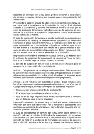 PROYECTO DE CÓDIGO ORGÁNICO INTEGRAL PENAL




lescentes en conflicto con la ley penal, podrán proponer la suspensión
del proceso a prueba, siempre que cuenten con el consentimiento del
adolescente.
Presentada la petición, el juez de adolescentes en conflicto con la ley pe-
nal, convocará a la audiencia de formulación de cargos. Si el ofendido
asistiere a la audiencia y quisiere manifestarse, deberá ser oído por el
Juez. La presencia del defensor del adolescente en la audiencia en que
se trate de la solicitud de suspensión del proceso a prueba será un requi-
sito de validez de la misma.
El auto de suspensión del proceso a prueba contendrá los antecedentes
y fundamentos de hecho y de derecho con la suspensión; la medida de
orientación o apoyo familiar determinada; la reparación del daño de ser el
caso; las condiciones o plazos de las obligaciones pactadas, que no po-
drá ser inferior a la cuarta parte del tiempo de la posible medida a apli-
carse en caso de encontrársele responsable del delito y nunca será ma-
yor a la tercera parte de la misma; el nombre de la institución
responsable de brindar la orientación o apoyo familiar y las razones que
lo justifican; la obligación del adolescente de informar al Fiscal de cam-
bios en el domicilio, lugar de trabajo o centro educativo.
El período de suspensión del proceso a prueba, no se imputará para el
cómputo de la prescripción del procedimiento.

Artículo... Cumplimiento de las obligaciones acordadas.- Si el adolescen-
te cumpliere con las obligaciones acordadas, el Fiscal solicitará al juez de
adolescentes en conflicto con la ley penal, el archivo de la causa, caso
contrario pedirá que se continúe con el proceso de juzgamiento.

Artículo... De la remisión con autorización judicial.- Cabe remisión para
las infracciones sancionadas con pena de seis meses a once años, por el
Código Penal Integral, cuando se cumplan los siguientes requisitos:
1. Se cuente con el consentimiento del adolescente;
2. El acto no haya causado grave alarma social; y,
3. Que no se le haya impuesto una medida socioeducativa o remisión
   por un delito de igual o mayor gravedad.
La remisión es un acto de abstención y no implica el reconocimiento de la
infracción por parte del adolescente. Por la remisión el adolescente será
remitido a un programa de orientación y apoyo familiar, servicios a la co-
munidad y libertad asistida.
El Juez de adolescentes en conflicto con la ley penal, podrá conceder la
remisión del caso a petición del Fiscal o del adolescente, en los casos
sancionados con pena de once años a diecinueve años. La petición de
remisión se hará en la audiencia de formulación de cargos. En caso de
que el ofendido asistiere a la audiencia y quisiere manifestarse, deberá

                PRIMER DEBATE | COMISIÓN DE JUSTICIA Y ESTRUCTURA DEL ESTADO | 13 de junio de 2012 | Pág.   347 de 378
 