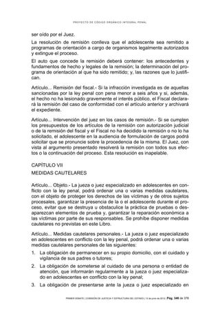 PROYECTO DE CÓDIGO ORGÁNICO INTEGRAL PENAL




ser oído por el Juez.
La resolución de remisión conlleva que el adolescente sea remitido a
programas de orientación a cargo de organismos legalmente autorizados
y extingue el proceso.
El auto que concede la remisión deberá contener: los antecedentes y
fundamentos de hecho y legales de la remisión; la determinación del pro-
grama de orientación al que ha sido remitido; y, las razones que lo justifi-
can.

Artículo... Remisión del fiscal.- Si la infracción investigada es de aquellas
sancionadas por la ley penal con pena menor a seis años y si, además,
el hecho no ha lesionado gravemente el interés público, el Fiscal declara-
rá la remisión del caso de conformidad con el artículo anterior y archivará
el expediente.

Artículo... Intervención del juez en los casos de remisión.- Si se cumplen
los presupuestos de los artículos de la remisión con autorización judicial
o de la remisión del fiscal y el Fiscal no ha decidido la remisión o no lo ha
solicitado, el adolescente en la audiencia de formulación de cargos podrá
solicitar que se pronuncie sobre la procedencia de la misma. El Juez, con
vista al argumento presentado resolverá la remisión con todos sus efec-
tos o la continuación del proceso. Esta resolución es inapelable.

CAPÍTULO VII
MEDIDAS CAUTELARES

Artículo... Objeto.- La jueza o juez especializado en adolescentes en con-
flicto con la ley penal, podrá ordenar una o varias medidas cautelares,
con el objeto de proteger los derechos de las víctimas y de otros sujetos
procesales, garantizar la presencia de la o el adolescente durante el pro-
ceso, evitar que se destruya u obstaculice la práctica de pruebas o des-
aparezcan elementos de prueba y, garantizar la reparación económica a
las víctimas por parte de sus responsables. Se prohíbe disponer medidas
cautelares no previstas en este Libro.

Artículo... Medidas cautelares personales.- La jueza o juez especializado
en adolescentes en conflicto con la ley penal, podrá ordenar una o varias
medidas cautelares personales de las siguientes:
1. La obligación de permanecer en su propio domicilio, con el cuidado y
   vigilancia de sus padres o tutores;
2. La obligación de someterse al cuidado de una persona o entidad de
   atención, que informarán regularmente a la jueza o juez especializa-
   do en adolescentes en conflicto con la ley penal;
3. La obligación de presentarse ante la jueza o juez especializado en

                PRIMER DEBATE | COMISIÓN DE JUSTICIA Y ESTRUCTURA DEL ESTADO | 13 de junio de 2012 | Pág.   348 de 378
 