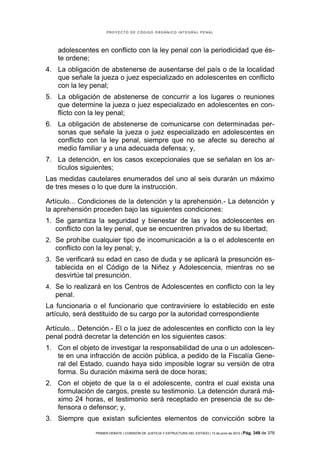 PROYECTO DE CÓDIGO ORGÁNICO INTEGRAL PENAL




    adolescentes en conflicto con la ley penal con la periodicidad que és-
    te ordene;
4. La obligación de abstenerse de ausentarse del país o de la localidad
   que señale la jueza o juez especializado en adolescentes en conflicto
   con la ley penal;
5. La obligación de abstenerse de concurrir a los lugares o reuniones
   que determine la jueza o juez especializado en adolescentes en con-
   flicto con la ley penal;
6. La obligación de abstenerse de comunicarse con determinadas per-
   sonas que señale la jueza o juez especializado en adolescentes en
   conflicto con la ley penal, siempre que no se afecte su derecho al
   medio familiar y a una adecuada defensa; y,
7. La detención, en los casos excepcionales que se señalan en los ar-
   tículos siguientes;
Las medidas cautelares enumerados del uno al seis durarán un máximo
de tres meses o lo que dure la instrucción.

Artículo... Condiciones de la detención y la aprehensión.- La detención y
la aprehensión proceden bajo las siguientes condiciones:
1. Se garantiza la seguridad y bienestar de las y los adolescentes en
   conflicto con la ley penal, que se encuentren privados de su libertad;
2. Se prohíbe cualquier tipo de incomunicación a la o el adolescente en
   conflicto con la ley penal; y,
3. Se verificará su edad en caso de duda y se aplicará la presunción es-
   tablecida en el Código de la Niñez y Adolescencia, mientras no se
   desvirtúe tal presunción.
4. Se lo realizará en los Centros de Adolescentes en conflicto con la ley
   penal.
La funcionaria o el funcionario que contraviniere lo establecido en este
artículo, será destituido de su cargo por la autoridad correspondiente

Artículo... Detención.- El o la juez de adolescentes en conflicto con la ley
penal podrá decretar la detención en los siguientes casos:
1. Con el objeto de investigar la responsabilidad de una o un adolescen-
   te en una infracción de acción pública, a pedido de la Fiscalía Gene-
   ral del Estado, cuando haya sido imposible lograr su versión de otra
   forma. Su duración máxima será de doce horas;
2. Con el objeto de que la o el adolescente, contra el cual exista una
   formulación de cargos, preste su testimonio. La detención durará má-
   ximo 24 horas, el testimonio será receptado en presencia de su de-
   fensora o defensor; y,
3. Siempre que existan suficientes elementos de convicción sobre la
                 PRIMER DEBATE | COMISIÓN DE JUSTICIA Y ESTRUCTURA DEL ESTADO | 13 de junio de 2012 | Pág.   349 de 378
 