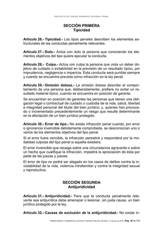 PROYECTO DE CÓDIGO ORGÁNICO INTEGRAL PENAL




                                SECCIÓN PRIMERA
                                    Tipicidad

Artículo 26.- Tipicidad.- Los tipos penales describen los elementos es-
tructurales de las conductas penalmente relevantes.

Artículo 27.- Dolo.- Actúa con dolo la persona que conociendo los ele-
mentos objetivos del tipo quiere ejecutar la conducta.

Artículo 28.- Culpa.- Actúa con culpa la persona que viola un deber ob-
jetivo de cuidado o evitabilidad en la previsión de un resultado típico, por
imprudencia, negligencia o impericia. Esta conducta será punible siempre
y cuando se encuentre prevista como infracción en la ley penal.

Artículo 29.- Omisión dolosa.- La omisión dolosa describe el compor-
tamiento de una persona que, deliberadamente, prefiere no evitar un re-
sultado material típico, cuando se encuentra en posición de garante.
Se encuentran en posición de garantes las personas que tienen una obli-
gación legal o contractual de cuidado o custodia de la vida, salud, libertad
e integridad personal del titular del bien jurídico; y, quienes han provoca-
do o incrementado precedentemente un riesgo que resulte determinante
en la afectación de un bien jurídico protegido.

Artículo 30.- Error de tipo.- No existe infracción penal cuando, por error
o ignorancia invencible debidamente comprobada, se desconozcan uno o
varios de los elementos objetivos del tipo penal.
Si el error fuere vencible, la infracción persistirá y responderá por la mo-
dalidad culposa del tipo penal si aquella existiera.
El error invencible que recaiga sobre una circunstancia agravante o sobre
un hecho que cualifique la infracción, impedirá la apreciación de ésta por
parte de las juezas y jueces.
El error de tipo no podrá ser alegado en los casos de delitos contra la in-
violabilidad de la vida, violencia intrafamiliar y contra la integridad sexual
y reproductiva.


                               SECCIÓN SEGUNDA
                                 Antijuridicidad

Artículo 31.- Antijuridicidad.- Para que la conducta penalmente rele-
vante sea antijurídica debe amenazar o lesionar, sin justa causa, un bien
jurídico protegido por la ley.

Artículo 32.- Causas de exclusión de la antijuridicidad.- No existe in-

                 PRIMER DEBATE | COMISIÓN DE JUSTICIA Y ESTRUCTURA DEL ESTADO | 13 de junio de 2012 | Pág.   35 de 378
 