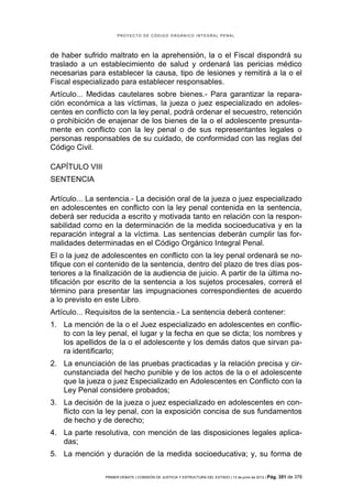 PROYECTO DE CÓDIGO ORGÁNICO INTEGRAL PENAL




de haber sufrido maltrato en la aprehensión, la o el Fiscal dispondrá su
traslado a un establecimiento de salud y ordenará las pericias médico
necesarias para establecer la causa, tipo de lesiones y remitirá a la o el
Fiscal especializado para establecer responsables.
Artículo... Medidas cautelares sobre bienes.- Para garantizar la repara-
ción económica a las víctimas, la jueza o juez especializado en adoles-
centes en conflicto con la ley penal, podrá ordenar el secuestro, retención
o prohibición de enajenar de los bienes de la o el adolescente presunta-
mente en conflicto con la ley penal o de sus representantes legales o
personas responsables de su cuidado, de conformidad con las reglas del
Código Civil.

CAPÍTULO VIII
SENTENCIA

Artículo... La sentencia.- La decisión oral de la jueza o juez especializado
en adolescentes en conflicto con la ley penal contenida en la sentencia,
deberá ser reducida a escrito y motivada tanto en relación con la respon-
sabilidad como en la determinación de la medida socioeducativa y en la
reparación integral a la víctima. Las sentencias deberán cumplir las for-
malidades determinadas en el Código Orgánico Integral Penal.
El o la juez de adolescentes en conflicto con la ley penal ordenará se no-
tifique con el contenido de la sentencia, dentro del plazo de tres días pos-
teriores a la finalización de la audiencia de juicio. A partir de la última no-
tificación por escrito de la sentencia a los sujetos procesales, correrá el
término para presentar las impugnaciones correspondientes de acuerdo
a lo previsto en este Libro.
Artículo... Requisitos de la sentencia.- La sentencia deberá contener:
1. La mención de la o el Juez especializado en adolescentes en conflic-
   to con la ley penal, el lugar y la fecha en que se dicta; los nombres y
   los apellidos de la o el adolescente y los demás datos que sirvan pa-
   ra identificarlo;
2. La enunciación de las pruebas practicadas y la relación precisa y cir-
   cunstanciada del hecho punible y de los actos de la o el adolescente
   que la jueza o juez Especializado en Adolescentes en Conflicto con la
   Ley Penal considere probados;
3. La decisión de la jueza o juez especializado en adolescentes en con-
   flicto con la ley penal, con la exposición concisa de sus fundamentos
   de hecho y de derecho;
4. La parte resolutiva, con mención de las disposiciones legales aplica-
   das;
5. La mención y duración de la medida socioeducativa; y, su forma de

                 PRIMER DEBATE | COMISIÓN DE JUSTICIA Y ESTRUCTURA DEL ESTADO | 13 de junio de 2012 | Pág.   351 de 378
 