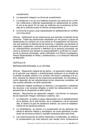 PROYECTO DE CÓDIGO ORGÁNICO INTEGRAL PENAL




    cumplimiento;
6. La reparación integral y su forma de cumplimiento;
7. La existencia o no de una indebida actuación por parte de la o el fis-
   cal o defensora o defensor especializado en adolescentes en conflic-
   to con la ley penal. En tal caso se notificará con la sentencia al Con-
   sejo de la Judicatura para el trámite correspondiente; y,
8. La firma de la jueza o juez especializado en adolescentes en conflicto
   con la ley penal.

Artículo... Notificación de las resoluciones que restrinjan la libertad de las
personas.- Todas las resoluciones adoptadas por las juezas o jueces de
adolescentes en conflicto con la ley penal en el juzgamiento de infraccio-
nes que restrinjan la libertad de las personas, o aquellas que declaren la
caducidad, suspensión, revocatoria o la sustitución de la prisión preventi-
va, sobreseimiento provisional o definitivo de la persona procesada, así
como la sentencia que declare la responsabilidad o confirmen la inocen-
cia de la persona procesada, serán notificados a la Policía Investigativa,
Policía Especializada en Niñez y Adolescencia y a la Dirección Nacional
de Migración.

CAPÍTULO IX
REPARACIÓN INTEGRAL A LA VÍCTIMA

Artículo... Reparación integral de los daños.- La reparación integral radica
en la solución que objetiva y simbólicamente restituyan en la medida de
lo posible al estado anterior a la comisión del hecho y satisfaga a la víc-
tima, cesando los efectos de las violaciones perpetradas. Su naturaleza y
monto dependen de las características de las violaciones cometidas, del
bien jurídico afectado y el daño ocasionado.
La restitución integral constituye un derecho y una garantía a interponer
los recursos y las acciones dirigidas a recibir las restauraciones y com-
pensaciones en proporción al daño sufrido.
Artículo... Mecanismos de reparación integral.- Las formas no excluyen-
tes de reparación integral, individual o colectiva, son:
1. La restitución, se aplica a casos relacionados con el restablecimiento
   de la libertad, de la vida familiar, de la ciudadanía o de la nacionali-
   dad, el retorno al país de residencia anterior, así como el restableci-
   miento de los derechos políticos.
2. La rehabilitación, se orienta a la recuperación de las personas me-
   diante la atención médica y psicológica, así como garantizar la pres-
   tación de servicios jurídicos y sociales necesarios para esos fines.
3. Las indemnizaciones de daños materiales e inmateriales, se refiere a
   la compensación por todo perjuicio que resulte como consecuencia
                 PRIMER DEBATE | COMISIÓN DE JUSTICIA Y ESTRUCTURA DEL ESTADO | 13 de junio de 2012 | Pág.   352 de 378
 
