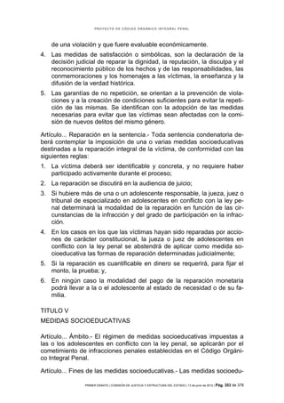 PROYECTO DE CÓDIGO ORGÁNICO INTEGRAL PENAL




    de una violación y que fuere evaluable económicamente.
4. Las medidas de satisfacción o simbólicas, son la declaración de la
   decisión judicial de reparar la dignidad, la reputación, la disculpa y el
   reconocimiento público de los hechos y de las responsabilidades, las
   conmemoraciones y los homenajes a las víctimas, la enseñanza y la
   difusión de la verdad histórica.
5. Las garantías de no repetición, se orientan a la prevención de viola-
   ciones y a la creación de condiciones suficientes para evitar la repeti-
   ción de las mismas. Se identifican con la adopción de las medidas
   necesarias para evitar que las víctimas sean afectadas con la comi-
   sión de nuevos delitos del mismo género.

Artículo... Reparación en la sentencia.- Toda sentencia condenatoria de-
berá contemplar la imposición de una o varias medidas socioeducativas
destinadas a la reparación integral de la víctima, de conformidad con las
siguientes reglas:
1. La víctima deberá ser identificable y concreta, y no requiere haber
   participado activamente durante el proceso;
2. La reparación se discutirá en la audiencia de juicio;
3. Si hubiere más de una o un adolescente responsable, la jueza, juez o
   tribunal de especializado en adolescentes en conflicto con la ley pe-
   nal determinará la modalidad de la reparación en función de las cir-
   cunstancias de la infracción y del grado de participación en la infrac-
   ción.
4. En los casos en los que las víctimas hayan sido reparadas por accio-
   nes de carácter constitucional, la jueza o juez de adolescentes en
   conflicto con la ley penal se abstendrá de aplicar como medida so-
   cioeducativa las formas de reparación determinadas judicialmente;
5. Si la reparación es cuantificable en dinero se requerirá, para fijar el
   monto, la prueba; y,
6. En ningún caso la modalidad del pago de la reparación monetaria
   podrá llevar a la o el adolescente al estado de necesidad o de su fa-
   milia.

TITULO V
MEDIDAS SOCIOEDUCATIVAS

Artículo... Ámbito.- El régimen de medidas socioeducativas impuestas a
las o los adolescentes en conflicto con la ley penal, se aplicarán por el
cometimiento de infracciones penales establecidas en el Código Orgáni-
co Integral Penal.

Artículo... Fines de las medidas socioeducativas.- Las medidas socioedu-

                PRIMER DEBATE | COMISIÓN DE JUSTICIA Y ESTRUCTURA DEL ESTADO | 13 de junio de 2012 | Pág.   353 de 378
 