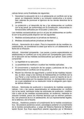 PROYECTO DE CÓDIGO ORGÁNICO INTEGRAL PENAL




cativas tienen como finalidades las siguientes:
1. Garantizar la educación de la o el adolescente en conflicto con la ley
   penal, su integración familiar y su inclusión constructiva a la socie-
   dad, además de promover el ejercicio de los demás derechos de la
   persona;
2. La protección y el desarrollo de las y los adolescentes en conflicto
   con la ley penal, de conformidad con la Constitución, instrumentos in-
   ternacionales ratificados por el Ecuador y este Libro.
Las medidas socioeducativas que la o el juez de adolescentes en conflic-
to con la ley penal puede disponer son las siguientes:
1. Medidas socioeducativas no privativas de libertad; y,
2. Medidas socioeducativas privativas de libertad.

Artículo... Apreciación de la edad.- Para la imposición de las medidas so-
cioeducativas, se considerará la edad que tenía la o el adolescente a la
fecha de la infracción.

Artículo... Autoridad competente.- Las juezas y jueces especializados en
adolescentes en conflicto con la ley penal son competentes para contro-
lar la ejecución de las medidas socioeducativas que aplican. Este control
comprende:
1. La legalidad en su ejecución;
2. La posibilidad de modificar o sustituir las medidas aplicadas;
3. El conocimiento y resolución de las quejas y peticiones de las y los
   adolescentes en conflicto con la ley penal; y,
4. Recibir los informes de seguimiento y control de las medidas impues-
   tas, es decir, exigir a los Centros de Adolescentes en Conflicto con la
   Ley Penal y a los Centros de Orientación Juvenil el reporte de los in-
   formes elaborados por los equipos técnicos. Le corresponde a la jue-
   za o juez establecer en su resolución inicial la obligación para repor-
   tar dichos informes.

Artículo... Solicitudes de sustitución o revocatoria de medidas socioedu-
cativas.- Los y las jueces especializados en adolescentes en conflicto
con la ley penal, tramitarán todas las solicitudes de sustitución, modifica-
ción o cese de las medidas socioeducativas, en audiencia, mediante re-
solución fundada, previo los informes técnicos que se estimen pertinen-
tes, con presencia de la o el adolescente, de sus representantes legales,
de la defensa y de la fiscalía.
Artículo... Asistencia posterior al cumplimiento de la medida socioeduca-
tiva.- Se prestará asistencia social y psicológica posterior al cumplimiento
de la medida socioeducativa, a cargo del Sistema Nacional de Rehabili-
tación Social. Sus fines específicos estarán regulados por el Ministerio

                PRIMER DEBATE | COMISIÓN DE JUSTICIA Y ESTRUCTURA DEL ESTADO | 13 de junio de 2012 | Pág.   354 de 378
 