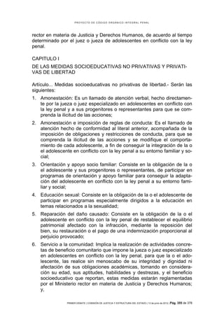 PROYECTO DE CÓDIGO ORGÁNICO INTEGRAL PENAL




rector en materia de Justicia y Derechos Humanos, de acuerdo al tiempo
determinado por el juez o jueza de adolescentes en conflicto con la ley
penal.

CAPITULO I
DE LAS MEDIDAS SOCIOEDUCATIVAS NO PRIVATIVAS Y PRIVATI-
VAS DE LIBERTAD

Artículo... Medidas socioeducativas no privativas de libertad.- Serán las
siguientes:
1. Amonestación: Es un llamado de atención verbal, hecho directamen-
   te por la jueza o juez especializado en adolescentes en conflicto con
   la ley penal y a sus progenitores o representantes para que se com-
   prenda la ilicitud de las acciones;
2. Amonestación e imposición de reglas de conducta: Es el llamado de
   atención hecho de conformidad al literal anterior, acompañada de la
   imposición de obligaciones y restricciones de conducta, para que se
   comprenda la ilicitud de las acciones y se modifique el comporta-
   miento de cada adolescente, a fin de conseguir la integración de la o
   el adolescente en conflicto con la ley penal a su entorno familiar y so-
   cial;
3. Orientación y apoyo socio familiar: Consiste en la obligación de la o
   el adolescente y sus progenitores o representantes, de participar en
   programas de orientación y apoyo familiar para conseguir la adapta-
   ción del adolescente en conflicto con la ley penal a su entorno fami-
   liar y social;
4. Educación sexual: Consiste en la obligación de la o el adolescente de
   participar en programas especialmente dirigidos a la educación en
   temas relacionados a la sexualidad;
5. Reparación del daño causado: Consiste en la obligación de la o el
   adolescente en conflicto con la ley penal de restablecer el equilibrio
   patrimonial afectado con la infracción, mediante la reposición del
   bien, su restauración o el pago de una indemnización proporcional al
   perjuicio provocado;
6. Servicio a la comunidad: Implica la realización de actividades concre-
   tas de beneficio comunitario que impone la jueza o juez especializado
   en adolescentes en conflicto con la ley penal, para que la o el ado-
   lescente, las realice sin menoscabo de su integridad y dignidad ni
   afectación de sus obligaciones académicas, tomando en considera-
   ción su edad, sus aptitudes, habilidades y destrezas, y el beneficio
   socioeducativo que reportan, estas medidas estarán reglamentadas
   por el Ministerio rector en materia de Justicia y Derechos Humanos;
   y,

                PRIMER DEBATE | COMISIÓN DE JUSTICIA Y ESTRUCTURA DEL ESTADO | 13 de junio de 2012 | Pág.   355 de 378
 