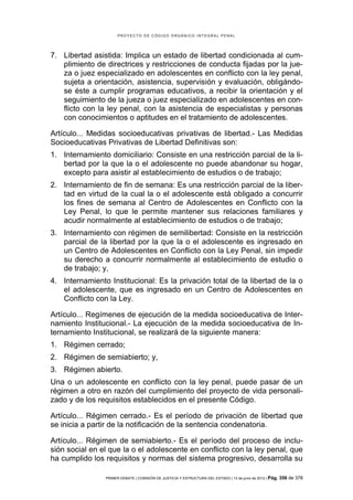 PROYECTO DE CÓDIGO ORGÁNICO INTEGRAL PENAL




7. Libertad asistida: Implica un estado de libertad condicionada al cum-
   plimiento de directrices y restricciones de conducta fijadas por la jue-
   za o juez especializado en adolescentes en conflicto con la ley penal,
   sujeta a orientación, asistencia, supervisión y evaluación, obligándo-
   se éste a cumplir programas educativos, a recibir la orientación y el
   seguimiento de la jueza o juez especializado en adolescentes en con-
   flicto con la ley penal, con la asistencia de especialistas y personas
   con conocimientos o aptitudes en el tratamiento de adolescentes.

Artículo... Medidas socioeducativas privativas de libertad.- Las Medidas
Socioeducativas Privativas de Libertad Definitivas son:
1. Internamiento domiciliario: Consiste en una restricción parcial de la li-
   bertad por la que la o el adolescente no puede abandonar su hogar,
   excepto para asistir al establecimiento de estudios o de trabajo;
2. Internamiento de fin de semana: Es una restricción parcial de la liber-
   tad en virtud de la cual la o el adolescente está obligado a concurrir
   los fines de semana al Centro de Adolescentes en Conflicto con la
   Ley Penal, lo que le permite mantener sus relaciones familiares y
   acudir normalmente al establecimiento de estudios o de trabajo;
3. Internamiento con régimen de semilibertad: Consiste en la restricción
   parcial de la libertad por la que la o el adolescente es ingresado en
   un Centro de Adolescentes en Conflicto con la Ley Penal, sin impedir
   su derecho a concurrir normalmente al establecimiento de estudio o
   de trabajo; y,
4. Internamiento Institucional: Es la privación total de la libertad de la o
   el adolescente, que es ingresado en un Centro de Adolescentes en
   Conflicto con la Ley.

Artículo... Regímenes de ejecución de la medida socioeducativa de Inter-
namiento Institucional.- La ejecución de la medida socioeducativa de In-
ternamiento Institucional, se realizará de la siguiente manera:
1. Régimen cerrado;
2. Régimen de semiabierto; y,
3. Régimen abierto.
Una o un adolescente en conflicto con la ley penal, puede pasar de un
régimen a otro en razón del cumplimiento del proyecto de vida personali-
zado y de los requisitos establecidos en el presente Código.

Artículo... Régimen cerrado.- Es el período de privación de libertad que
se inicia a partir de la notificación de la sentencia condenatoria.

Artículo... Régimen de semiabierto.- Es el período del proceso de inclu-
sión social en el que la o el adolescente en conflicto con la ley penal, que
ha cumplido los requisitos y normas del sistema progresivo, desarrolla su

                PRIMER DEBATE | COMISIÓN DE JUSTICIA Y ESTRUCTURA DEL ESTADO | 13 de junio de 2012 | Pág.   356 de 378
 