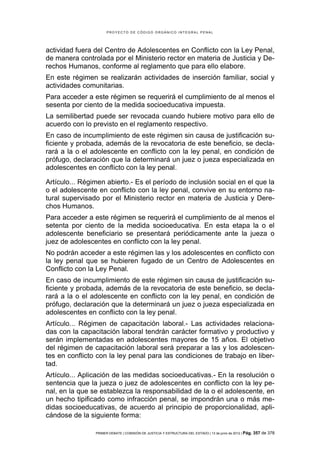PROYECTO DE CÓDIGO ORGÁNICO INTEGRAL PENAL




actividad fuera del Centro de Adolescentes en Conflicto con la Ley Penal,
de manera controlada por el Ministerio rector en materia de Justicia y De-
rechos Humanos, conforme al reglamento que para ello elabore.
En este régimen se realizarán actividades de inserción familiar, social y
actividades comunitarias.
Para acceder a este régimen se requerirá el cumplimiento de al menos el
sesenta por ciento de la medida socioeducativa impuesta.
La semilibertad puede ser revocada cuando hubiere motivo para ello de
acuerdo con lo previsto en el reglamento respectivo.
En caso de incumplimiento de este régimen sin causa de justificación su-
ficiente y probada, además de la revocatoria de este beneficio, se decla-
rará a la o el adolescente en conflicto con la ley penal, en condición de
prófugo, declaración que la determinará un juez o jueza especializada en
adolescentes en conflicto con la ley penal.

Artículo... Régimen abierto.- Es el período de inclusión social en el que la
o el adolescente en conflicto con la ley penal, convive en su entorno na-
tural supervisado por el Ministerio rector en materia de Justicia y Dere-
chos Humanos.
Para acceder a este régimen se requerirá el cumplimiento de al menos el
setenta por ciento de la medida socioeducativa. En esta etapa la o el
adolescente beneficiario se presentará periódicamente ante la jueza o
juez de adolescentes en conflicto con la ley penal.
No podrán acceder a este régimen las y los adolescentes en conflicto con
la ley penal que se hubieren fugado de un Centro de Adolescentes en
Conflicto con la Ley Penal.
En caso de incumplimiento de este régimen sin causa de justificación su-
ficiente y probada, además de la revocatoria de este beneficio, se decla-
rará a la o el adolescente en conflicto con la ley penal, en condición de
prófugo, declaración que la determinará un juez o jueza especializada en
adolescentes en conflicto con la ley penal.
Artículo... Régimen de capacitación laboral.- Las actividades relaciona-
das con la capacitación laboral tendrán carácter formativo y productivo y
serán implementadas en adolescentes mayores de 15 años. El objetivo
del régimen de capacitación laboral será preparar a las y los adolescen-
tes en conflicto con la ley penal para las condiciones de trabajo en liber-
tad.
Artículo... Aplicación de las medidas socioeducativas.- En la resolución o
sentencia que la jueza o juez de adolescentes en conflicto con la ley pe-
nal, en la que se establezca la responsabilidad de la o el adolescente, en
un hecho tipificado como infracción penal, se impondrán una o más me-
didas socioeducativas, de acuerdo al principio de proporcionalidad, apli-
cándose de la siguiente forma:

                PRIMER DEBATE | COMISIÓN DE JUSTICIA Y ESTRUCTURA DEL ESTADO | 13 de junio de 2012 | Pág.   357 de 378
 