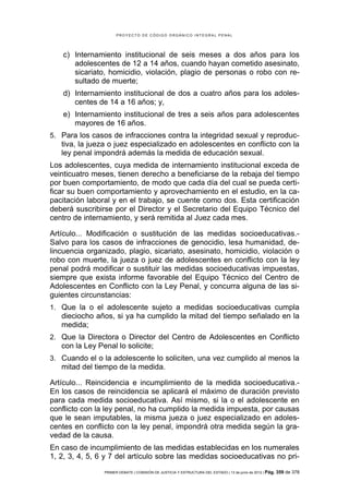 PROYECTO DE CÓDIGO ORGÁNICO INTEGRAL PENAL




    c) Internamiento institucional de seis meses a dos años para los
       adolescentes de 12 a 14 años, cuando hayan cometido asesinato,
       sicariato, homicidio, violación, plagio de personas o robo con re-
       sultado de muerte;
    d) Internamiento institucional de dos a cuatro años para los adoles-
       centes de 14 a 16 años; y,
    e) Internamiento institucional de tres a seis años para adolescentes
       mayores de 16 años.
5. Para los casos de infracciones contra la integridad sexual y reproduc-
   tiva, la jueza o juez especializado en adolescentes en conflicto con la
   ley penal impondrá además la medida de educación sexual.
Los adolescentes, cuya medida de internamiento institucional exceda de
veinticuatro meses, tienen derecho a beneficiarse de la rebaja del tiempo
por buen comportamiento, de modo que cada día del cual se pueda certi-
ficar su buen comportamiento y aprovechamiento en el estudio, en la ca-
pacitación laboral y en el trabajo, se cuente como dos. Esta certificación
deberá suscribirse por el Director y el Secretario del Equipo Técnico del
centro de internamiento, y será remitida al Juez cada mes.

Artículo... Modificación o sustitución de las medidas socioeducativas.-
Salvo para los casos de infracciones de genocidio, lesa humanidad, de-
lincuencia organizado, plagio, sicariato, asesinato, homicidio, violación o
robo con muerte, la jueza o juez de adolescentes en conflicto con la ley
penal podrá modificar o sustituir las medidas socioeducativas impuestas,
siempre que exista informe favorable del Equipo Técnico del Centro de
Adolescentes en Conflicto con la Ley Penal, y concurra alguna de las si-
guientes circunstancias:
1. Que la o el adolescente sujeto a medidas socioeducativas cumpla
   dieciocho años, si ya ha cumplido la mitad del tiempo señalado en la
   medida;
2. Que la Directora o Director del Centro de Adolescentes en Conflicto
   con la Ley Penal lo solicite;
3. Cuando el o la adolescente lo soliciten, una vez cumplido al menos la
   mitad del tiempo de la medida.

Artículo... Reincidencia e incumplimiento de la medida socioeducativa.-
En los casos de reincidencia se aplicará el máximo de duración previsto
para cada medida socioeducativa. Así mismo, si la o el adolescente en
conflicto con la ley penal, no ha cumplido la medida impuesta, por causas
que le sean imputables, la misma jueza o juez especializado en adoles-
centes en conflicto con la ley penal, impondrá otra medida según la gra-
vedad de la causa.
En caso de incumplimiento de las medidas establecidas en los numerales
1, 2, 3, 4, 5, 6 y 7 del artículo sobre las medidas socioeducativas no pri-
                PRIMER DEBATE | COMISIÓN DE JUSTICIA Y ESTRUCTURA DEL ESTADO | 13 de junio de 2012 | Pág.   359 de 378
 