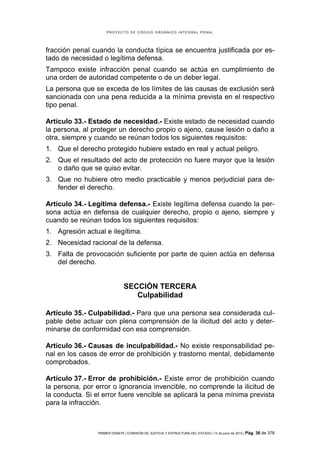 PROYECTO DE CÓDIGO ORGÁNICO INTEGRAL PENAL




fracción penal cuando la conducta típica se encuentra justificada por es-
tado de necesidad o legítima defensa.
Tampoco existe infracción penal cuando se actúa en cumplimiento de
una orden de autoridad competente o de un deber legal.
La persona que se exceda de los límites de las causas de exclusión será
sancionada con una pena reducida a la mínima prevista en el respectivo
tipo penal.

Artículo 33.- Estado de necesidad.- Existe estado de necesidad cuando
la persona, al proteger un derecho propio o ajeno, cause lesión o daño a
otra, siempre y cuando se reúnan todos los siguientes requisitos:
1. Que el derecho protegido hubiere estado en real y actual peligro.
2. Que el resultado del acto de protección no fuere mayor que la lesión
   o daño que se quiso evitar.
3. Que no hubiere otro medio practicable y menos perjudicial para de-
   fender el derecho.

Artículo 34.- Legítima defensa.- Existe legítima defensa cuando la per-
sona actúa en defensa de cualquier derecho, propio o ajeno, siempre y
cuando se reúnan todos los siguientes requisitos:
1. Agresión actual e ilegítima.
2. Necesidad racional de la defensa.
3. Falta de provocación suficiente por parte de quien actúa en defensa
   del derecho.


                               SECCIÓN TERCERA
                                  Culpabilidad

Artículo 35.- Culpabilidad.- Para que una persona sea considerada cul-
pable debe actuar con plena comprensión de la ilicitud del acto y deter-
minarse de conformidad con esa comprensión.

Artículo 36.- Causas de inculpabilidad.- No existe responsabilidad pe-
nal en los casos de error de prohibición y trastorno mental, debidamente
comprobados.

Artículo 37.- Error de prohibición.- Existe error de prohibición cuando
la persona, por error o ignorancia invencible, no comprende la ilicitud de
la conducta. Si el error fuere vencible se aplicará la pena mínima prevista
para la infracción.



                 PRIMER DEBATE | COMISIÓN DE JUSTICIA Y ESTRUCTURA DEL ESTADO | 13 de junio de 2012 | Pág.   36 de 378
 